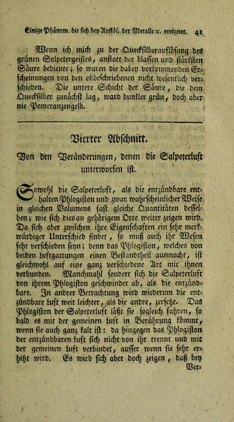 2öenn ich mid) $u ber &amp;üerfft(betauftöfung be$ grünen (Safpetergetjleö, anjlatt ber blaffen unb ftarfften (Saure bebtente; fo waren bie habet) borfommenben @r* [(Meinungen bon ben obbefebrtebenen ntcf)t wefent(td) ber* fd)teben. Sie untere (Scf)id)t ber (Saure, bte bent öitetfftfber $unad)ft (ag, warb bunfler grün, boef) aber nie 93omeran$enge(&amp;. ' Vierter Stbfc&amp;nitk 93on ben QSeranöerungen, Denen t>ie ©afpetetluft unterworfen ifi. ri^on>p$( bte (Safpeterfuft, ate bte ent^ünbbare enfc galten 9>§(ogtfton unb $wat wa£rfd)ein(id)et90Betfe in gleichen SSoiumenö faft gleiche Ctttantitaten beffek ben; wie ftd) btegan gehörigem Orte weiter geigen wirb. Sa ftd) aber ^wifd)en i^re ®igenfd)aften ein fe^tr metf* würbiger Unterfd)teb fmbet, fo mtt§ aud) i()r SBefett fef)r betfcfyieben fet)n; benn baö ^fogifton, wetdjeä bott betben iuftgattungen einen 3}ejlanbtf)ei( auömadjt, ifl g(etd)Wof)l auf eine gan$ berfdjiebene 2lrt mir innert berbunben. SJiancfrmaltf fonbert ftd) bie (Safpeterfuft bon ijjrem 93f)fogtjbn gefd)Wtnber ab, afe bte ent^ünb* bare. 3n anbrer 33etrad)tung wirb wieberum bte ent* jünbbare iuft weit feiertet, ;ate bie anbre, jerfe^t. ®a$ ^^(ogiflon ber (Safpeterfuft laßt fte fogfetd) fahren, fo bafb eö mit ber gemeinen iuft in SSerüfjtung fSmmt, wenn fte aud) gan$ Mt i|t: ba hingegen ba$ 5Jf)fogijiott ber entjünbbaren iuft ftd) nid)t bon tf)r trennt unb mit ber gemeinen iuft berbinbet, auffer wenn fte fe£r er^ fyfyt wirb. Q:$ wirb ftd) aber bod) geigen , baf* bet) 93er*