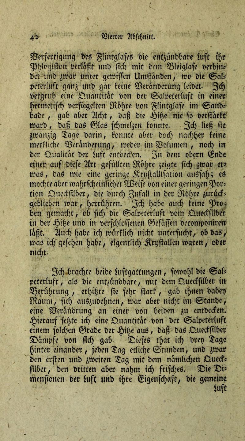 Giertet? 4^ ©erferttgtmg bcö ‘gftntgföf^ bte entjünbbate fuft tfjr spi)logtflon berfaßt unb ftd) mit bem SSfeigfafe betbtm bet tmb jrfai: unter gemiffen Utnßanben, mc bte <BaU peterlüft gan$ unb gor feine ©eranbetüng leibet. 3d) Pergrub eine Quantität bon ber @alpeterluft in einer liittmeetfd) berftcgelfen 9iof)re bon §(tntg(afe tm @anbs babe, gab aber 2ld)t, baß bie ^t|e nie fo berßarft warb, baß ba6 ©lag fd)meL$en fonnte. 3d) Keß fte gwanjig ?age barin, tonnte aber bod) nad^er feine merfücße ©eranberung, meber tm ©olumert , nod) in ber Qualität ber fuft entbeefen. 3n bem obern @nbe einer auf btefe 2(rt gefüllten ÜR6§te geigte ftcf> ^mar zu ma3, bag mte eine geringe Ärpjkütfatton augfal); eg mochte aber mal)rfd)etnfid)er ©Seife bon einer getingen 53ot^ tton jQitecfftl&amp;er, bie burcty 3ufQK tu ber £R6f)re ^ttrücf' geblieben mar, £errfi§ren. 3d) f)dbe aud) feme 5)ro? ben gemacht, ob ftd) bte ©alpeterluft bom £utecfft(ber in ber A?t|e unb in berfdjloffenen ©efaffeti becomponiren laßt. 2lucl) §abe id) mürfftd) nidit unterfüc^tr obbaö/ mag idy gefeiert §abc, eigentlid) ÄrpjMett maren, ober nid)t 3d).braute beibe fuftgattungen, fomo^l bte <&amp;aU peterluft, ate bie enfyünbbare, mit bem Q.uedftlber itt SJetöfjrung , er^tßte fte fef)r ftarf, gab il)nen babep 3tdum, fid) att^ube^nen, mar aber nid)t tm (§tanbz, eine ©eraübrung an einer bon betben $u entbeefen* hierauf fefte td) eine Quantität bon ber ©alpeterluft einem fold)en ©rabe ber £i|e aug, baß bag Q.uerfftlber Kampfe bon ftd) gab. £)tefeg tl)at td) brep Sage hinter etnanber , jebett Sag etliche ©titnben, tmb ^mar ben erjten unb ^meiten Sag mit bem nämlichen Öuecfs ftlber, ben brüten aber nafjm id) frtfd)eg. ®te ®i- menftonen ber fuft tmb if)re ©tgenfdjaft, bie gemeine