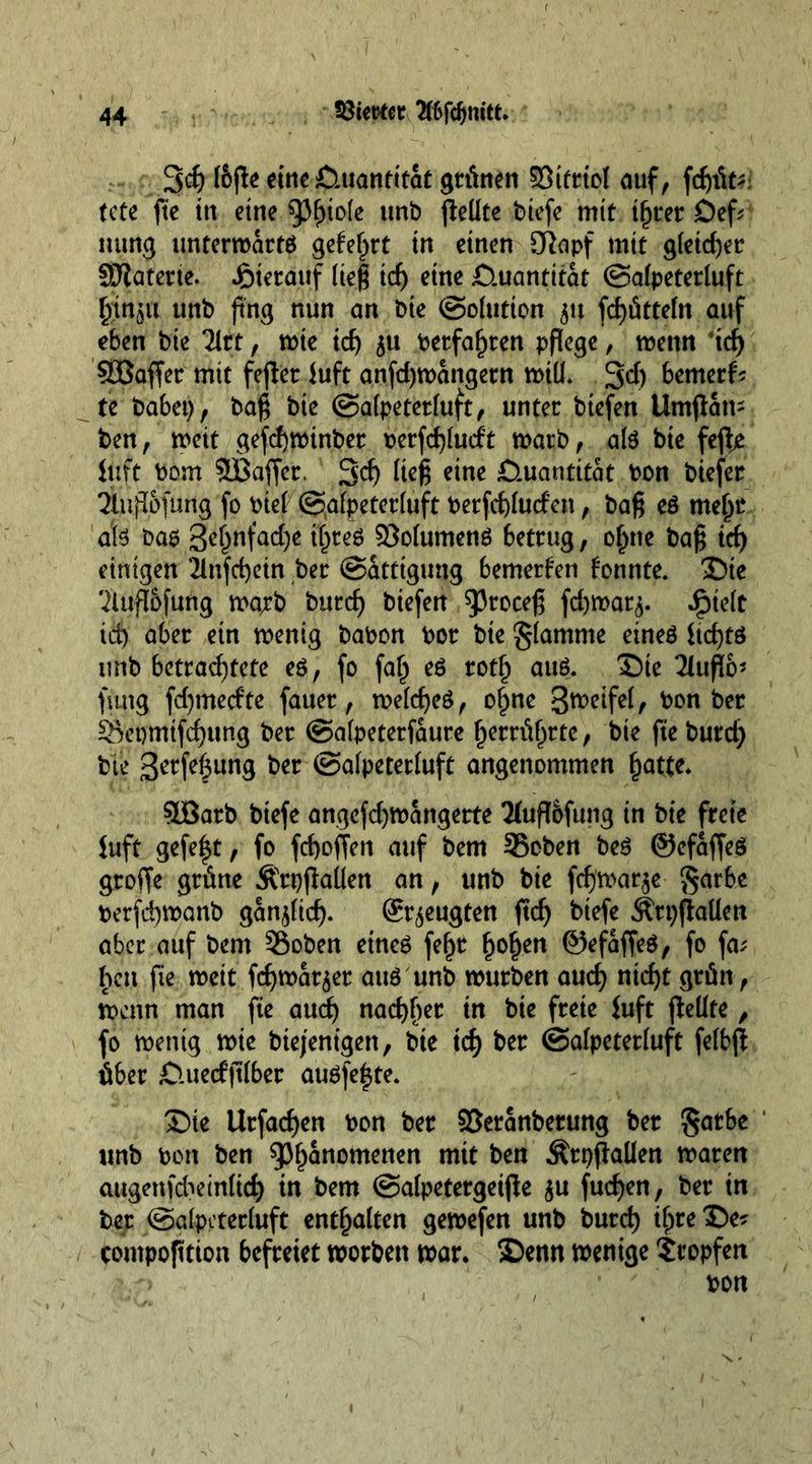 3d) (bjle eine Quantität grünen 95itriol auf, fcfyifc: fete fte in eine tyfyiok unb fleüte btefc mit t^rcr £)ef* nung unterroarts geteert in einen 3ftapf mtt g(eid)er SJtaterte. hierauf (teg id) eine £Uiantttat ©afpeterluft (jin^a unb fing nun an bie (Solution 51t fd)ütte(n auf eben bie Tlrt, rote id) 51t betfafjren pflege, roenn xd) Sßaffer mtt fejter luft anfd)roangern roiü. 3<f) bemerk te habet), bag bte ©afpeterluft, unter btefen Umjlam ben, roeit gefd)rotnber berfd)(udt roarb, als bie fefte iuft bom 3Baffcr. 3'd) lieg eine Quantität bon biefer ^Utft&amp;fung fo bief @afpeter(uft berfd)(uden, bag es me£r als bas t1()teS 93o(umenS betrug, of)tie bag id) einigen 2infd)ein ber Sättigung bemerken fonnte. £)ie 'iluftbfung roarb burd) biefen 5)roceg fdjroar^. ^te(t id) aber ein roentg babon bor bie $(amme eines ltd)tö unb betrachtete es, fo fa(j es rotf) aus. Sie 2Utflo* fang fd)mecfte fauer, roe(d)eS, o£ne 3weife(, bon ber Sepmtfd)ung ber ©afpeterfaure f)errüf)tte, bie fte burd) bte 3rrfe|ung btt ©afpeterfuft angenommen hatte* SÜBarb biefe angefd)roangerte Tfuflofung in bte freie Juft gefe|t, fo fd>offen auf bem 35cben beS ©cfaffeS groffe grüne ÄrpjMen an, unb bie fdjroar^e $arbe berfdjroanb ganoid). beugten ftd) biefe Ätt)flaüett aber auf bem 35oben eines fe^r fjof)en ©efaffeS, fo fa; hen fte roett fdjroar^er aus unb rourben aud) ntd)t grün, roenn man fte audj nad)f)er in bte freie fuft gellte, fo roentg roie biejentgert, bie xd) ber ©afpeterfuft fe(bjt über Cluedftfber ausfe^te. Sie Urfacfjen bon ber Söeranberung ber $atbe unb bon ben 93f)anomenen mit ben Ärpflaüen roaren augenfd:>em(id) in bem ©alpetergetjle $u fud)en, ber in ber ©afpeterluft enthalten geroefen unb burd) ihre ®e? compofttion befreiet roorben roar. £>enn roenige tropfen