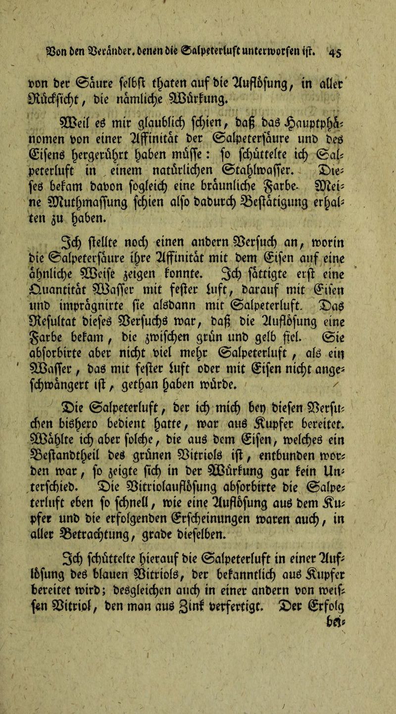 bon bet (Saure fefbfl traten auf bte Tlufldfung, in aller S?iWftcf)t, bte nämliche SIBürfung. 9Beit e6 mit glaublich fdpen , bag ba$ Jpauptphü' nomen bon einet 7lfftnttat bet (Salpeterfattre unb beö (Etfenö hergerührt haben müfte: fo fchüttelte id) (Sak peterluft in einem natürlichen (Stahlmaper. £)ie; feö befam babon fogleid) eine bräunliche §arbe- SDZei- ne fDtutljmafjung festen alfo baburd) SSepattgung erhal- ten 5U haben. 3d) pellte noch einen anbern ©erfuch an, mortn bte Salpeterfattre ihre Tiffinitat mit bem @ifen auf eine ähnliche SBeife geigen fonnte. 3$ fatttgte erp eine Quantität 9ö3affet mit feper luft, barauf mit (Ürifett unb impragnirte pe atebann mit (Salpeterluft. £)a$ Slefultat btefe$ 3}erfud)$ mar, bag bte 2luflofung eine gatbe befam , bic ^mifehen grün unb gelb pel. (Sie abforbtrte aber nicht biel melpr ©alpeterluft, ate ein ' SBaffer, ba$ mtt feper iuft ober mit Stfen nicht ange« fchmangert ip, gethan haben mürbe. 2)te (Salpeterluft, bet ich mich bet) btefen SBerftu eben bi^hero bebient hatte, mar att$ Äupfer bereitet. Zahlte id) aber folcpe, bte au$ bem 8tfen, melcheö ein Söepanbtheil be$ grünen Sßitrtote ip, entbunben mot* ben mar, fo geigte ftd) in ber Sßürfung gar fein Um tetfepieb. £)te 95itrtolauP6fung abforbirte bte Salpe; terluft eben fo fdjneü, mte eine Tiupofung au$ bem Äu* pfer unb bie erfolgenben Stfcpetnungen maren auch, in aller ^Betrachtung, grabe btefelben. Sch fcbüttelte hierauf bte (Salpeterluft in einer Tlttf- Ibfung beö blauen ©ttrtote, ber befanntltcp au$ Tupfer bereitet mtrb; begleichen auch in einer anbern bon metp fen ©itriol, ben man au$ ßinf Verfertigt. SDer @rfolg bei«