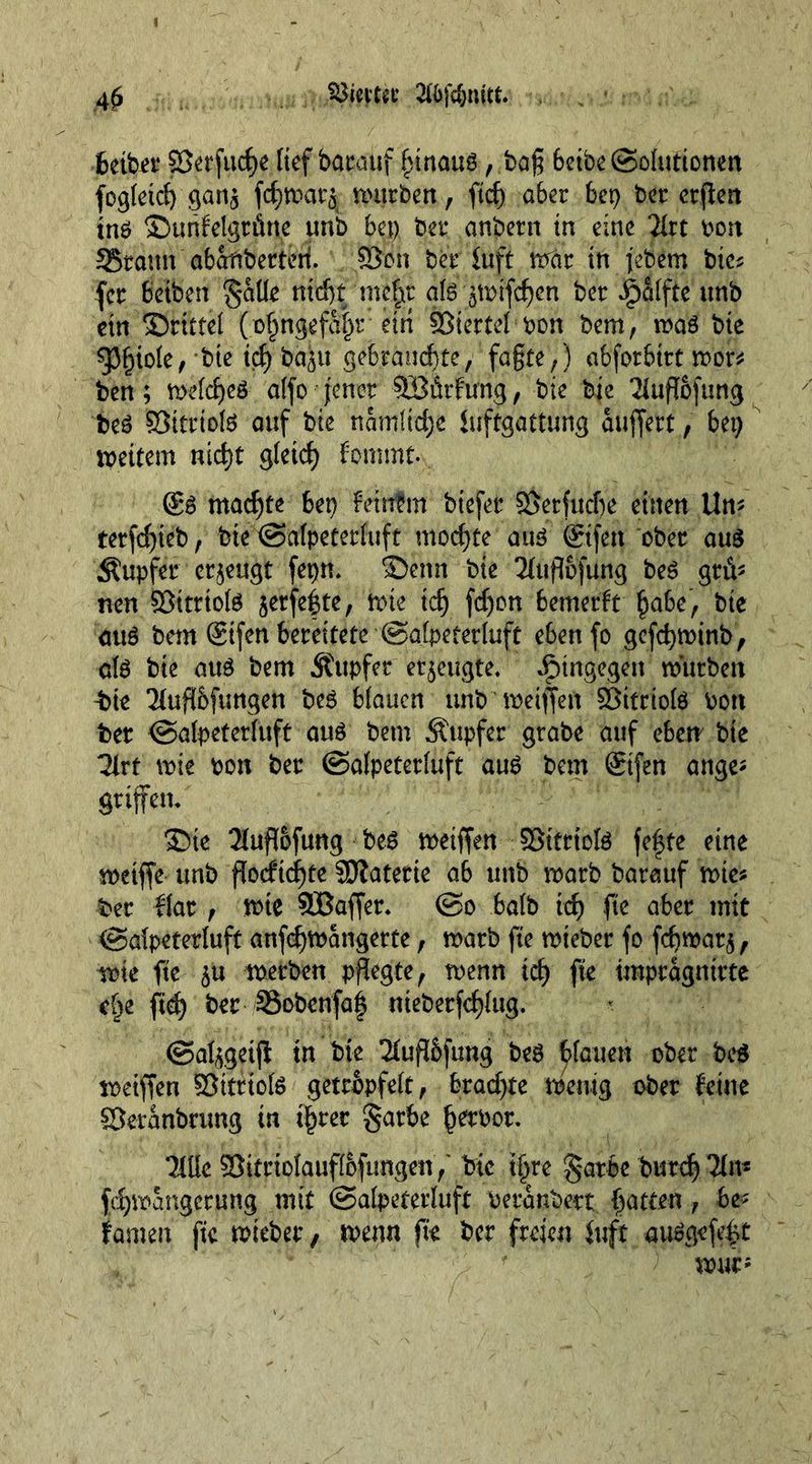 4$ bctbet SJerfudje [tef bacaiif £inaud, ba£ betbe@ohmonen fogtetd) gatt£ fcf)tt>at'5 mürben, fid) abet bet) bcr crflert tnd ©unfelgtfiue unb bet) bet* anbetn in eine TIrt bon 35taun abaftberteti 93cn bet* iuft mat in febem bte? fet betben gaüe nid)f mcfjit aid ^mifdjcn bet Jjpalfte unb ein ©ritte! (o£ngefa|r etti SJtertel bon bem, mad bte spi)iole, bte td^ba^u gebrauchte, fa§te,) abforbttt mot* ben; meldjed alfo jener Söürfung, bte bte Tiuflofung bed öttriold auf bte namltdjc iuftgattung auffert, bei) meitem nid)t gletd) fommt. @d madjfe bet) feinfm btefet ©etfucbe einen Un? terfdjieb, bte ©alpeterluft mochte aud ©fen ober aud tupfet eräugt fepn* ©enn bte 2fufiofung bed grü- nen Öittiold jetfefte, mte idj fd)on bemerft §abe, bte dud bem ©fen betettete ©alpeterluft ebenfo gefdjminb, a(d bte aud bem tupfet erzeugte. hingegen mürben t>te 2(uf!6fimgen bed blauen unb metflen ©tttiold bon bet ©alpeterluft aud bem Tupfer grabe auf eben bte 3irt mte bon bet ©alpeterluft aud bem ©fen attge* Stiffen, ©te 2luffofung bed meiffen SBitrtold fe|te eine metffe unb f!ocftcf)te SHatetie ab unb matb baretuf mte? bet flat , mte SÜBaffet* ©o halb id) fie abet mit ©alpeterluft anfcfymangerte, matb fte mteber fo febmat^ mte fte $u metben pflegte, menn id) fte tmptagnirte c§e fid) bet SSobenfaf ntebetfdjlug. ©at^geifi tu bte 2(ufl&amp;fimg bed blauen ober bed metffen öttriofd getröpfelt, btad)te meuig ober feine ffieranbrung in t§ret gatbe §etbot. Ulk SSittiolauflofimgen,' bte ifjre §arbe butd) 2fn^ fdjmangerung mit ©alpeterluft beranbert Ratten, be- kamen fte mieber, menn fte bet freien fuft «udgefe^t