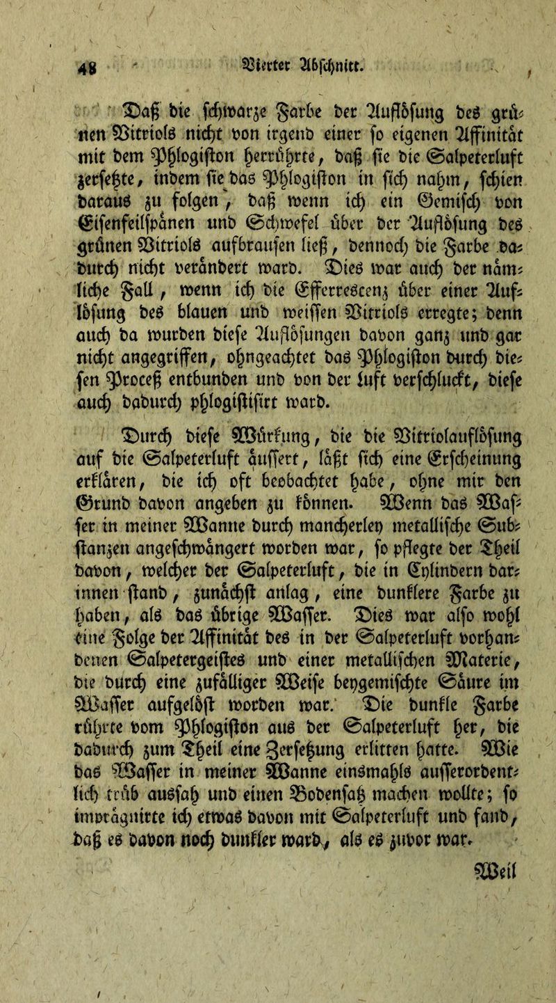 4g kirnet 2l6jtf)mtt. 3)ag bte fdjmarze garbe ber 2lufl5fung beg grü? ticn Sßttrtote nicht bon irgenb einer fo eigenen Tifftnitat mit bem ^(ogifton berührte, bag fte Die ©alpeterluft Zerfe|te, inbem fieböö ^Jfjlogiflon in ftd) nahm, festen barauö zu folgen', bag rnenn td) ein ©emtfd) bon ©ifenfeilfpanen unb ©dnoefel übet* ber Tluflofung be$ grünen 93itriolö aufbtaufen lieg, bennod) bie §arbe ba? bittd) nicht beranbert marb. Sbieö mat aud) ber nam? (id)e §ali, menn td) bie ©fferreöcenz über einer 2luf? l&amp;fung be£ blauen unb meiffen §Bitrio(6 erregte; benn aud) ba mürben btefe Tiufl&amp;fungen babon ganz unb gar nidjt angegriffen, o^ngeadjtet baö 93^ogiffon burd) bie? fen ^3roceg entbunben unb bon ber fuft berfd)lutft, btefe aud) baburd) p^logifliftrt marb. ©urd) triefe Söürfung, bie bie Sötftiolaufl&amp;fung auf bte ©alpeterluft auffett, lagt ftef) eine ®rfd)etnung erklären, bie td) oft beobachtet habe, ohne mir ben @tunb babon angeben 51t tbnnen. Sffienn baö 3öaff fer in meiner 9Üßamte burd) mandjerlep metalltfdhe @ub? ffan^ett angefdjmangert morben mar, fo pflegte ber $he^ babon, meiner ber ©alpeterluft, bie in ©plinbern bar? innen ffanb, $unad)ff anlag, eine buntlere £ar6e 511 haben, alö baö übrige 5Baffer. ®ieö mar alfo mohl *tnc Solge ber Affinität beö tn ber ©alpeterluft borhan? betten ©alpetergeiffeö unb einer metallischen Materie, bte burd) eine zufälliger SOßeife 6epgemifcf)te ©aure im SBaffer aufgel&amp;jl: morben mar. T)te bunfle §arbe rül^rte bom spiff0Ötft0n ou$ ber ©alpeterluft helr/ bt* baburcf) zum ?he^ c*nc 8ecfelun$ erlitten (patte. ?ö3te baö Gaffer in meiner SBBanne ein^mahlö aufferorbent? (id) trüb auSfah unb einen SBobenfag machen modte; fo tnmtagmtte td) etmaö babon mit ©alpeterluft unb fanb, £>ag eg babon noch bimfler roatk, alg eg jttbor mar. StMf 1