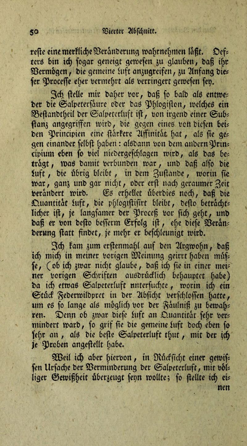 tepe eine metlltdje 93eranbetitng mafjtnebtnen laß t Öef* tet$ bin td) fogat geneigt geroefen ju glauben, baß tl)t SSetntbgen, bie gemeine Stift an^ugteifen, ju Anfang bie* fer ^3roceffe eher bewehrt ate bettingett gemefen (et). 3<f) pelle mit4 ballet bot, baß fo halb ate entme^ bet bie ©alpetetfaurc ober ba$ ^b^P011/ meld)e6 ein S5efianbt§eil bet ©alpetetluft ip, bon ttgenb einet @ub^ Pan$ angegriffen mttb, bic gegen eines ben biefen bei* ben 93tincipien eine Pariete *2lffinttat ()at, als fte ges gen einanbet felbp haben : alöbattn bon bem anbetn^Jtin* ciptum eben fo btel ntebetgefd)lagen mitb, als bas be^ ttagt f n>aS bamit berbunben mat, unb baß affe bie iuft, bie tübtig bleibt, tn bem guPanbe, mottn fk mat, gan} unb gat nid;t, obet etp nad) geraumet geit betanbett mttb. ®S erhellet übetbteS nod), baß bie £luantttat Suft, bie p^logtjltßtt bleibt, beßo bettad)t^ liefet tp, je langfamet bet gjtoccß bot ftd) geht, unb baß et bon bepo beffetm @tfolg tp, ehe biefe SSetam betung patt ß'nbet, je me^t et befd)(eunigt nntb. 3d) fam <$um etpenmahl auf ben 21tgroohn, baß id) mid) in meinet botigen Meinung geittt haben mtüf fe, (ob td) $mar ntdjt glaube, baß id) fte in einet met' net botigen @d)riften auSbtüd’lid) behauptet babe) ba id) etroaS ©alpetetluft nntetfueßte, motin id) ein ©tücf Sebetmilbptet in bet 2lbftd)t berfcbloffen hatte, um es fo lange als moglidj bot bet gaulniß 51t bemafj* ren. 5Denn ob jroar biefe Suft an £luantttat fe(jr bet^ minbert matb, fo gttf fte bie gemeine Suft bod) eben fo feljt an , als bie bepe ©alpetetluft t^ut, mit bet jd) je Q3toben angepellt babe, SBeil id) abet fnetbon, tn SJtficfßcfyt einet getbtf fen Utfadje bet ©etmtnbetung bet ©afpetetlufr, mit b&amp;k ltget ©eibtßfKtt überzeugt fepn wollte; fo pellte id) eU nen