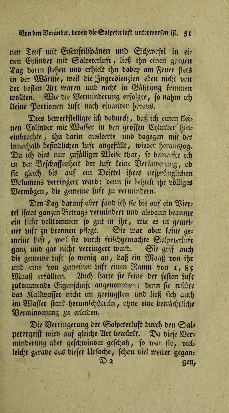23on feen 53eran&amp;ct. betten tie 0a(petet faft tinterworfen iff. 5 r nen Sopf mit ©fenfeilfpanen unD ©djmefe! in ei- nen SplinPer mit ©a!peter!uft , !teg if)n einen ganzen Sag Patin fielen unb erlieft i!)n habet; am $?euet gets in Per SBarnte, met! Pie SngtePten^ten eben nid)t pott Pet beffen 2lrt maren unb nict>t in.©Sprung fommett wollten. SBie Pie VermtnPerung erfolgte, fo naljm td; ffeine Portionen Juft nad) etttanPer fjeraus. ©te$ bemerfgeütgte id) Paburd), Pag id) einen Hei* nen Splinter mit SBaffer in Pen gtoffen Splinter £in? cinbracfyte, i§n Parin aueleerte unt Pagegen mit Pet innerhalb begnblicgen luft angefüüt, mietet Ijerauöjog. ©a id) Pteä nur jufpUiger SBetfc tfiat, fo bemerkte id) in Per SSefcgaffen^eit Per luft feine Vcranberung, 06 fie glctd) bis auf ein Stritte! i^reö urfprüngltd)en Volumens Perrtngert marb: Penn ffe bereit tf)r polltgeS Vermögen, Pie gemeine luft ju PerminPern. ®en Sag barauf aber fanb id) ftc btö auf ein Vier? te! tfjreS ganzen 35ettagS PerminPert unP alöbann brannte ein 1 id)t pollfommett fo gut in tbr, mte es in gemein net luft w brennen pflegt. @te mar aber feine ge? meine luft, mei! ft'e Purd) frifd)gemad)te ©afpeterluft gan$ unb gar nid)t Perrtngert marP. ©te grtf and) Pte gemeine luft fo mentg an, Pag ein SJtaag Pon tfjr ttttP eins Pon gemeiner luft einen Staum Pon 1, 85 SOtaag erfüllten, lind) £atte ft'e feine Per fegen luft jufommenPe ©genfcfyaft angenommen: Penn ge trübte Pa$ Äaffmaffer ntegt im gerttiggen unb lieg ftd) and) im Vßager gatf §erumfct)ötteln , of)ne eine beträchtliche VetmtnPerung 51t erletben. ©te Verringerung Per ©alpeterluft burd) Pen ©al* petergeig rnitb auf gleiche 2lrt 6emürft. ©a Ptefe Vec? mtnPerung aber gefdjmtnPer gefdjap, fo mar ft'e, ptel? Uid)t gerate aus Ptefer Urfacge, fd)cn Pte! meiter gegan? 3) 2 gen,