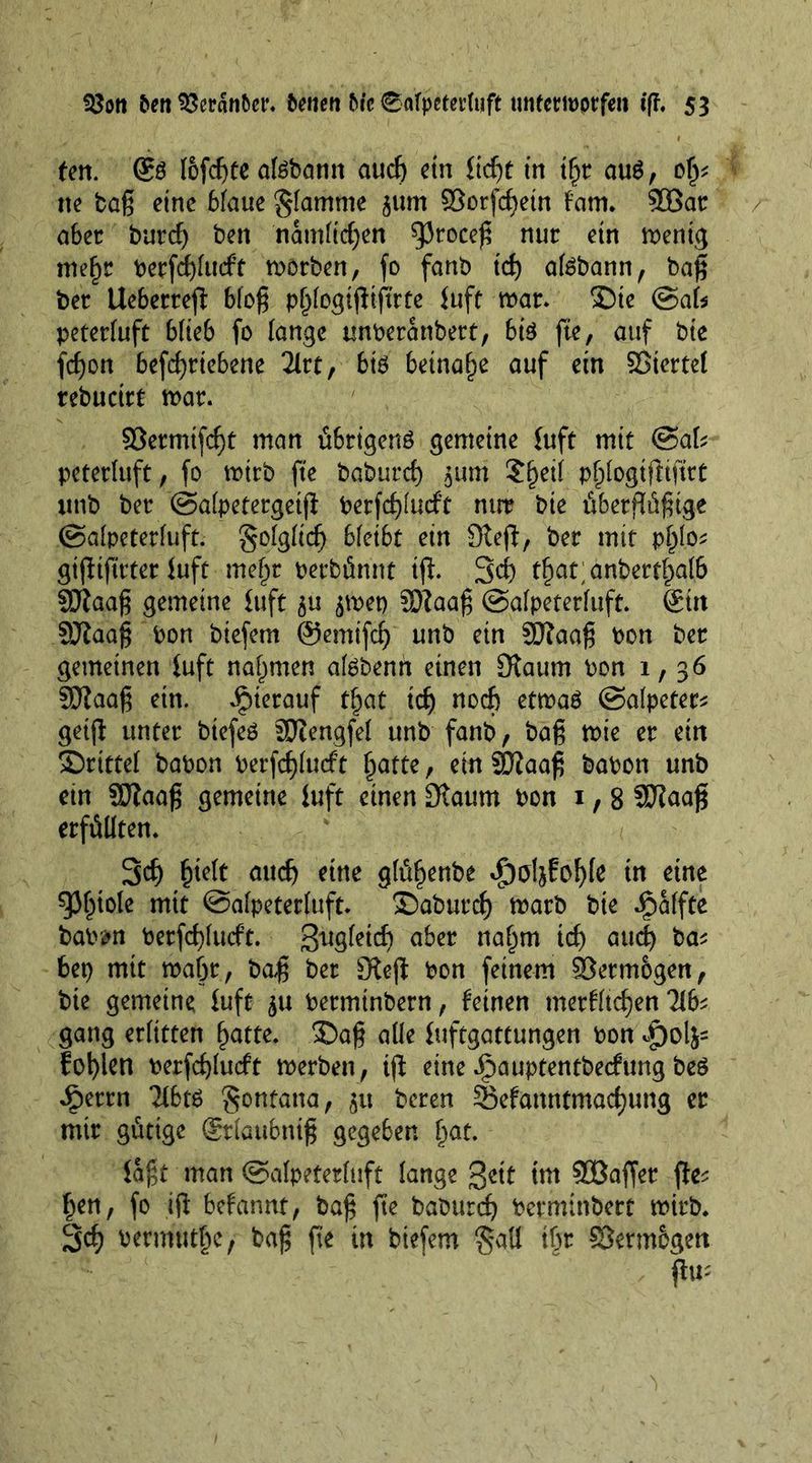 ten. &amp; fofd)te afebann audj etn fidjt in tf)r au$, 0^ ne bag eine biane flamme 511m ©otfcgein tarn. 2öar aber burcf) ben nämlichen ^Jroceg nur ejn n)en(g mefm berfdjlucft worben, fo fanb id) atebann, bag ber Ueberrefi biog pfjlogtfiigrte {uft mar* ®te ©ab peterluft blieb fo lange unberanbert, bte fte, auf bie fcgon befd)ttebene 2Xrt, biö beinahe auf ein SJtcrtef rebucirt mar. ©etmtfcgt man übrigens gemeine {uft mit ©ab peterluft , fo mtrb fte baburcf) $um Sjjeil p^ogtfitftrt ittib ber ©alpetergetg berfdjlucft nirr bie ü6erflü^tge ©alpeterfuft. Solgficf) bleibt ein Stefi, ber mit p^lo* gtgtftrter {uft me§r berbünnt ift 3$ tfjat;anbettf)al6 SJlaag gemeine {uft $u $met) SRaag ©alpeterfuft. Sin Sffiaag bon biefem ©emtfd) unb ein 9Jtaag bon ber gemeinen {uft nahmen af^benn einen [Raum bon 1,36 SRaag etn. hierauf tf)at td) nod) etmaö ©alpeter* geig unter btefeö SRengfel ttnb fanb, baß mie er ein drittel babon berfcglutf t fjatte, ein SDiaag babon unb ein SRaag gemeine {uft einen [Raum bon 1,8 Sftaag erfüllten. 3d) l)teit audj eine glüljenbe dpoljfofyle in eine spfjtole mit ©alpeterfuft. ©aburcf) marb bie Raffte bab&amp;n berfd)lucft. Sxtgfetd) aber naljm td) aud^ ba* 6er> mit rnafjt, bag ber [Reg bon feinem Vermögen, bte gemeine fuft $u berminbern, feinen merfltdjen Tlfe gang erlitten f)atte. 35ag alle {uftgattungen bon folgen berfdgucft merben, tg eine ipauptentbecfung beö J^errn Tlbts Montana, 51t bereu Sefanntmadjung er mir gütige Srfaubnig gegeben (jat. {agt man ©alpeterluft lange gctt tm Söaffer ge=; f)en, fo ifl befannt, bag fte baburcf bermtnbert mtrb. 3d) bermutfje, bag fte in biefem §aü tgr Skrmbgen fh“