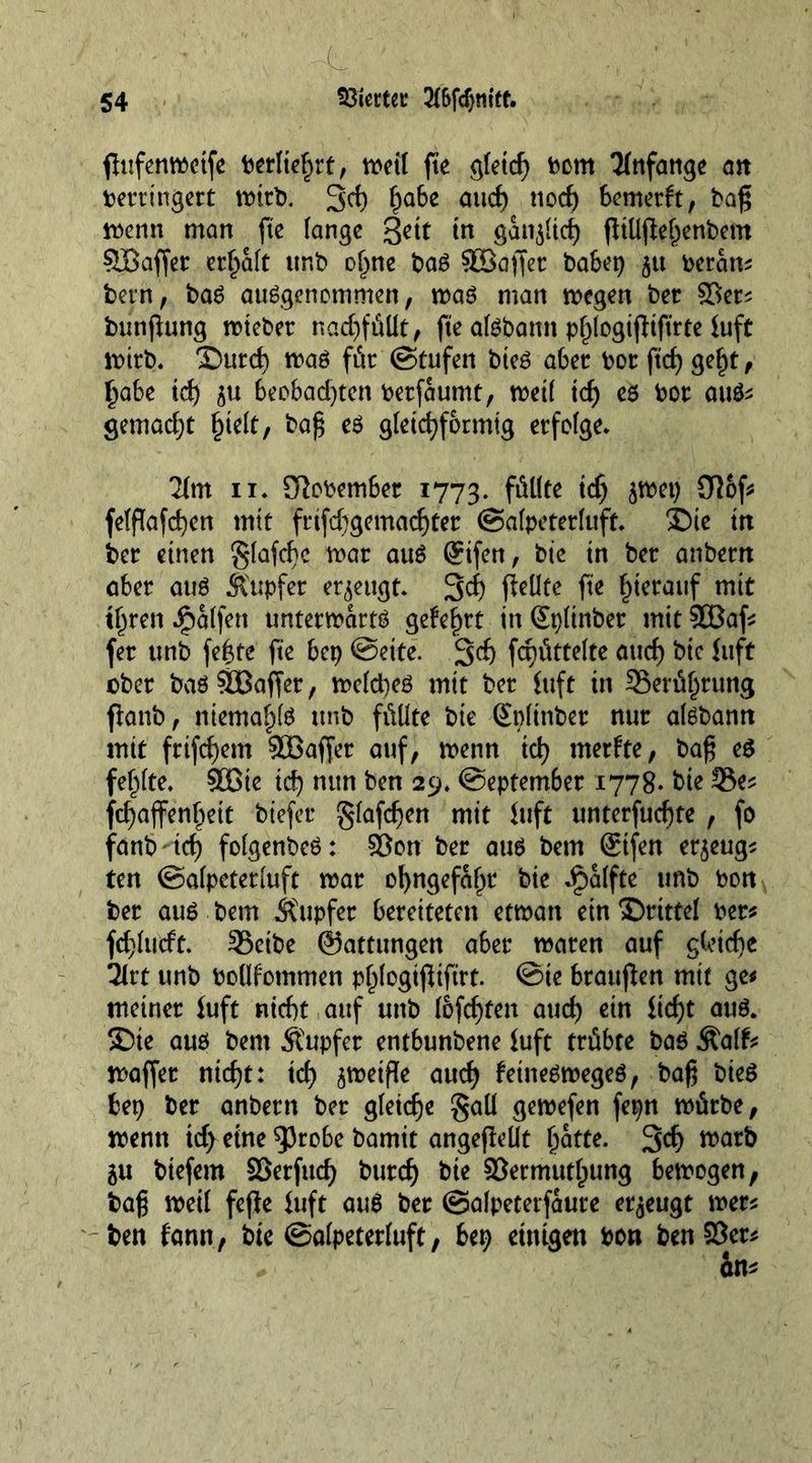 L' ' K flufcnwctfe Verliefet, tt>ctl fte gfetcf) vom Anfänge an verringert mirb. 3'd) fjabe and) nod) bemerkt, bag menn man fte lange %cit in ganoid) fltUjle^enbem ©offer erhalt unb of)ne baß ©offer babep 5« veran* bem, baS ausgenommen, mas man mcgen bet Vet* bunflung mieber nadj)füllt, fte alsbamt pfjlogtjliftrte luft mirb. ©urd) mas für (Stufen bieS aber vor ftd) gef)t, £abe xd) $u beobad)ten verfaumt, metl id) es Vor aus* gemadjt £te(t, baf$ eS gleichförmig erfolge* 2lm 11* November 1773. fäll** x§ fefflafd)en mit frifd)gemacf)tet (Salpeterluft. ©te tn ber einen glafcbc mar auS (Sifen, bic tn ber anbern aber aus Äupfer erzeugt* 3<f) jfcüfe fte hierauf mit tl)ren Ralfen untermarts gekeimt in Gtpltnbet mit ©af* fer unb fe|te fte bep @eite. 3$ fcpüttelte aud) bic {lift ober bas ©offer, melcpes mit bet {ttft in 3Serüf)rung ftanb, niemals unb füllte bte Splinbet nur alSbann mit frtfd)em ©offer auf, menn id) merkte, ba£ e$ fehlte* ©te id) nun ben 29, (September 1778- bte 33e* fcljaffenljett biefer glafdjen mit Juft unterfucf)te , fo fanb'td) folgenbeS: Von ber aus betn @tfen erzeug* ten (Salpcterluft mar ol)ngefaf)t bte dpalfte unb von ber aus bem Tupfer bereiteten etman ein ©ritte! vet* fd)lucft. ©etbe ©attungen aber maren auf gleiche 2lrt unb vollkommen pl^logifitftrt. @te braujlen mit ge* meiner fuft nicht auf unb I6fd)fen aud) ein iid)t auS. ©te aus bem Tupfer entbunbene luft trübte bas Äalk* maffer ntd)t: id) ametfte aud) keineSmegeS, baß bieS tep ber anbern ber gleicfje §aü gemefen fepn mürbe, menn id) eine 53robe bamit angepellt Ijatte. 3$ warb 5U btefem Vetfud) burd) bte Vermittlung bemogen, ba$ meil fefie iuft auS ber ©alpeterfaure erzeugt met* ben fann, bic (Salpetetluft, bep einigen von ben Vet*