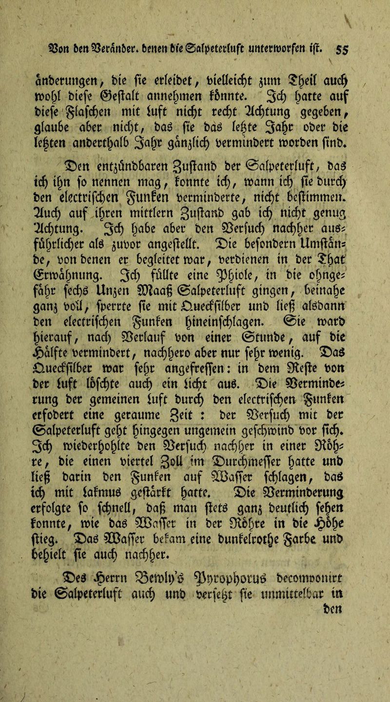 anberungen, bte fte erfeibet, bieUetcf>t jurn $f)df aud) wol)( btefc ©ejlalt annefnnen fbnnte. 3rf> batte auf biefe glafcgen mit iuft ntegt reef)t 21cf)tung gegeben, glaube aber nicf)t, bag fte bag le|te 3^ ober bte leften anbertf^alb gan^tef) bermtnbert worben ftnb. £)en enf^ünbbaren 3ujlanb ber ©alpeterluft, bag tdj t§n \o nennen mag, fottnte id), wann tef) fte bttrcf> ben eketrtfeben gunfen bermtnberte, nid)t bcjltmtnen. lind) auf tf^ren mtttlern gujfanb gab td) nicfjt genug ‘ildjtung. 3d) £abe aber ben ©erfud) natter aitg? föf^r(td)er alg ^ubor angejlellt. 35ie befonbern Umffarts be, bonbenen er begleitet war, betbienen in ber ?f;at @rwal)nung. 3$ füllte eine ^3§tole, in bte ojmge* faf^r fed)g linken ©iaag ©alpeterluft gingen, imnafyt ganj boil, fperrte fte mit Ömeefftlber unb lieg algbann ben electrifcfyen gunfen f)ineinfd)lagen. ©te warb hierauf, nad) ©erlauf bon einer ©tunbe, auf bie Hälfte berminbert, nad)l)ero aber nur feljr wenig. £)a$ Ömerfftlber war feljr angefreffen: tn bem SKefte bott ber iuft I6fc£)te aud) ein itdjtf aug. T>ie ©etminbe* rung ber gemeinen iuft burcf) ben electrifcfyen §ttnfen eefobert eine geraume geit : ber ©etfuef) mit ber ©alpetetluft ge^t hingegen ungemein gefcfywinb bor ffd). 3d) wieberf)ol)lte ben ©erfud) nad)^er in einer re, bie einen btettel Soll im £)urd)meffer £atte unb lieg barin ben gunf’en auf ©Baffer fcfylagen, baö tcf) mtt iafmug gcflartt fjatte. £)ie ©erminberung erfolgte fo fcfjneU, bag man fletg gan$ beutltd) fefjeii fonnte, wie bag ©Baffer in ber Sterte in bie ip&amp;lje flieg. Sag ©Baffer befam eine bunfelrotlje §arbe unb belieft ffe auef) nad)f)er. $)eg iperrn 55ewh/6 ^propf)Otu£ beconwontrr bie ©alpeterluft and) unb werfest fte unmittelbar ttt ben