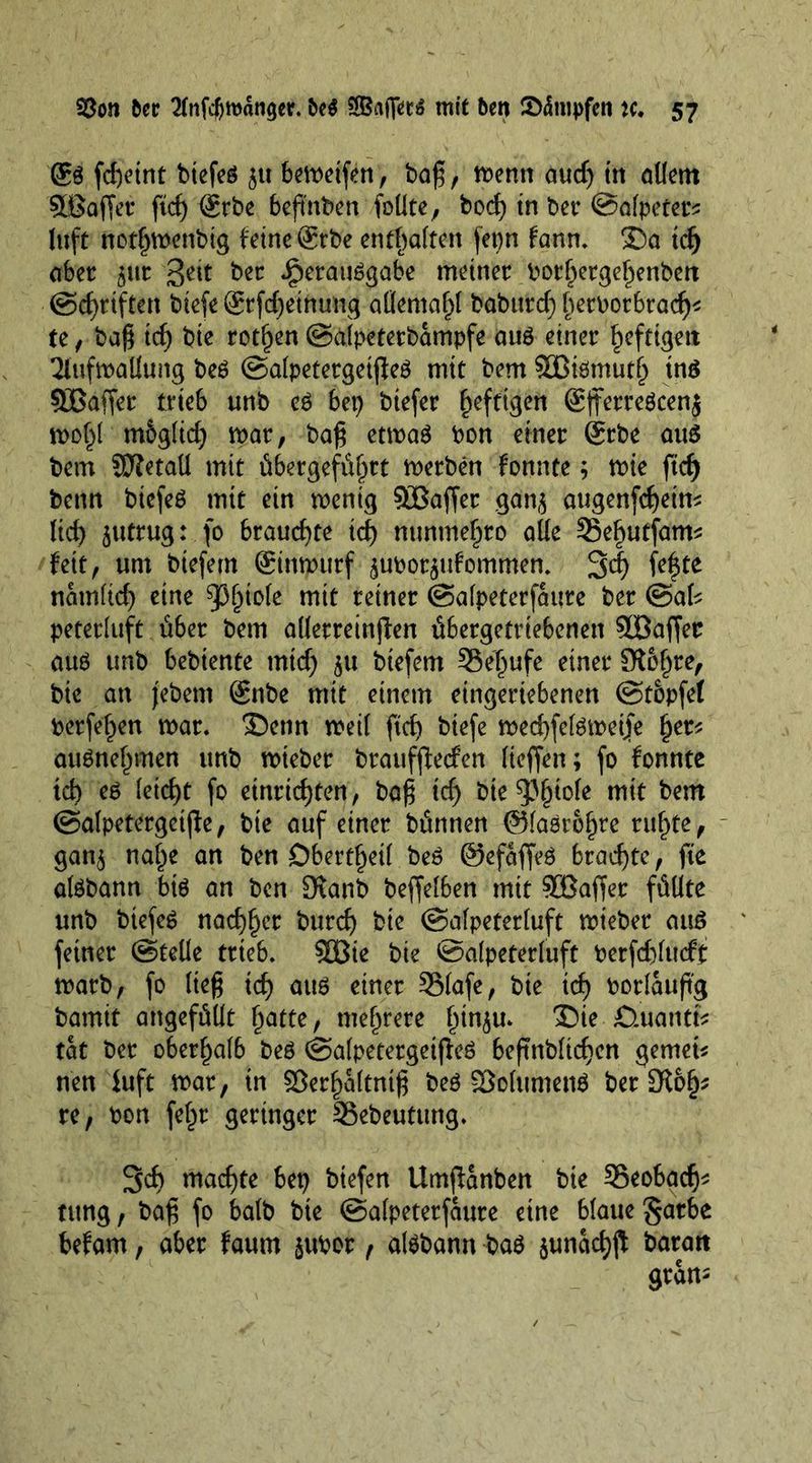 ®S fd)eint biefes jtt bewetfen, bag, wenn audj in allem §Eöaffet: ftef) @rbe bepnben follte, bod) tn bet* ©alpeter* luft notljwenbig feine @tbe enthalten fepn fann. ©a tefj aber ^ur 3e^t ber Verausgabe meiner borl)ergel)enben ©griffen biefegrfdjethung allema^t babttrd) l)erborbradj* te, bag id) bte rotten ©alpeterbampfe aus einer heftigen Aufwallung beS ©alpetergetjleS mit bem SBismutl) ins 5Lßaffer trieb unb eS bet) btefer heftigen @fferreScen$ wol)l mSgltdj mar, bag etwas bon einer gebe au$ bem SDTetaU mit übergefüljrt werben fonnte; tbie fid) benn btefeS mit ein wenig $Baffer ga'nj augenfcfyein* ltd) jutrug: fo brauchte id) nunme^ro aüe 35e£utfam* fett, um biefem ©rnpürf jubptjufommen. 3<| fefte namltcf) eine 93(jto(e mit reiner ©alpeterfaure ber ©aU peterluft über bem allerreinffen übergetriebenen Söaffer aus unb bebtente mtd) ju btefem Söeljufe einer Slofjre, bte an jebem Snbe mit einem eingeriebenen (Stopfet bergen war. ©enn weil ftd> biefe wedjfelsweije f)er* auSnelnnen unb wieber brauffteefen lieffen; fo fonnte td) es kid)t fo etnrid)ten, bag id) bte^iole mit bem ©alpetergetjle, bte auf einer bünnen @laSt6f)te tilgte, gan^ nal^e an ben Oberteil beS ©efaffeS braute, fte alSbann bis an ben 3fanb beffelben mit SBaffer füllte unb btefeS nac^^cr burcf) bie (Salpeterluft wieber aus feiner ©teile trieb. 9üßie bie ©alpeterluft berfdjlucff warb, fo lieg id) aus einer SMafe, bte id) bor läufig bamit angefüllt l)atte, mehrere l)tn$u. ©ie £>.uantfc tat ber oberhalb beS ©alpetergetfieS beftnfolic^en gemein neu fuft war, in SJer^altntfi beS 93olumenS ber 3^6^ re, bon fe£r geringer 33ebeutttng. 3d) machte bet) biefen Umfianben bte 33eobacfj* tung, bag fo halb bie ©alpeterfaure eine blaue garbe befam, aber faum jubor , alSbann baS junad)fi baratt grau-