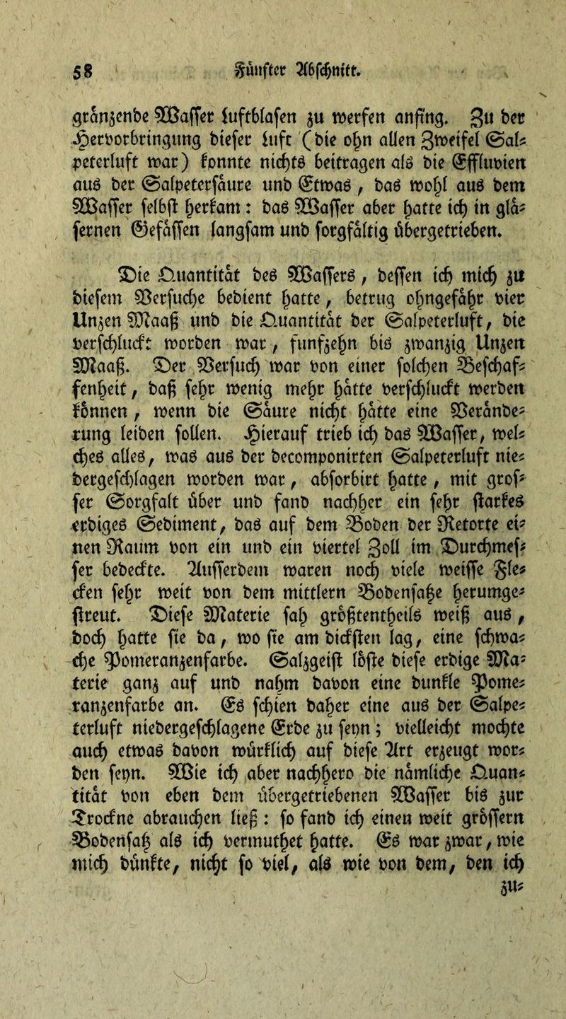 gran$enbe SBaffet luftblafen werfen anfmg. £$u b« Jperborbringung btefer luft (bte o^n allen gwetfel &amp;aU peterluft war) fpnnte nicf)tö bettragen al» bie @ff(tit>tett aus bet (Safpeterfaure unb @twaS , baS wol)l aus bent 5üBaffer felbfi: Ijerfam: baS SOBaffer aber fjatte id) tn gla- fernen ©efaffen langfam unb forgfalttg übergetrteben. ®te Quantität beS 90ßafferS , beffen tdj mtd) $u btefem S3erfttd)e bebtent l)atte, betrug olmgefafw hier Un^enSKaa^ unb bie £).uanttfat ber ©alpeterluft, bte berfd)lucft worben war, funf$e(jtt btö ^wan^tg Unjett Söiaaß. ©er ©erfttdj war bon ettter folgen 35efd)afs fertigt, baß fe$r wenig mef)r l)atte berfcf)lucft werben f&amp;nnen, wenn bte @aure nteßt Ijafte eine ©eranbe- rung leiben foüen. hierauf trieb id) baS SBafjer, wek d)es alles, was aus ber becompontrten ©alpeterluft nie* bergefd)lagen worben war , abforbirt Tratte, mit grof fer ©orgfalt über unb fanb nadlet ein fef>r flarfeS etbiges ©ebtment, baS auf bem 23oben ber [Retorte eb nen 3?attm bon ein unb ein biertel goll im ©ureßmef* fer bebeefte. Tlttfferbem waren nod) biele weiffe §le* rfen feljr wett bon bem mittlern S5obenfa|e ^erumge* fireut. ©iefe Sftaterte fa^ größtenteils weiß aus, boef) Ijatte fte ba, wo fte am bieffien lag, eine fdjwa* eße ^3omeran^enfarbe. @al$geijt I6(l:e btefe erbige SRa- terte gan$ auf unb naOm babon eine bunlle ^orne* ran^enfarbe an* @S fcf)ien baf)er eine aus ber ©alpe* terluft niebergefcßlagene @rbe $u fepn; bieüeicßt mochte auef) etwas babon würffid) auf biefe 3lrt erzeugt wer* ben fepn. SEßte id) aber nad)fjero bie namltcße Ö.uan« tttat bon eben bem itbergetrtebenen SGBaffer bis jut 2rocfne abraucf)en ließ : fo fanb id) einen weit gr&amp;ffern S5obenfa| als id) bermutfjet §atte. @S war $war, wie mid) bünfte, ntc^t foinel, als wie bon bem, ben id) 5U*