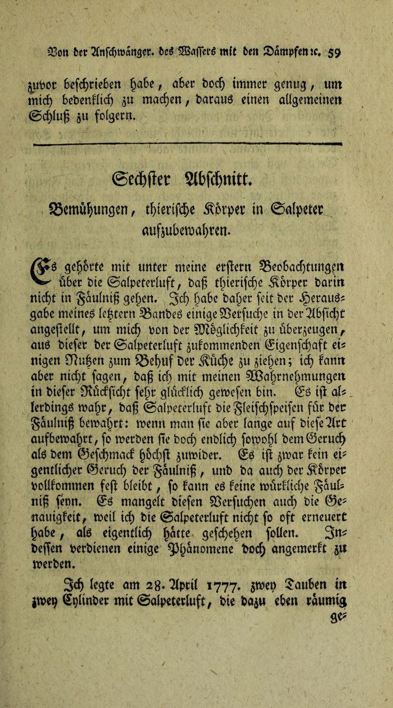 juoor 6efcf)tie6ert Ijabe, a6er boefj immer genug, um mtef) bebenflief) ju machen, barauS einen allgemeinen ©cf)luf$ ju folgern. ©edjfter 3lbfd)mtt* 83emüf)ungen, tf)terifd)e Äfrrper in ©afpetet aufzubewafyren. gefj&amp;rte mit unter meine ergern 33ecbadjtungett über t)ie ©afpeterfuft, bag t^tertfefje Körper baritt nicf)t in §aufnig gef)en. 3d) f)abe ^abcc fett ber Jperau^ gäbe meinet feftern Sanbeg einige SSetfudje in ber2lbftd)t angegeüt, um mid} bon ber 3Klgficf)feit zu überzeugen, attö biefer ber ©afpetetfuft zufommenben ©genfdjaft eb ntgen ühifen zum $8ef)uf Der ü?üd)C zu steten; id) fatttt aber nid>c fagen, bag icfy mit meinen 3Baf)rnef)mungeii tn biefer Ovüdftd)t fef)r gfücffid) gewefen bin. &amp; tg ab _ ferbtngä wa£r; bag ©afpeterfuft biegfeifdgpetfen für bet: ^aulnig bema^rt: menu man fie aber fange auf biefeTfrt aufbewaf^rt, fo werben ge boef) enbtid) fowo^f bem@erud) als bem ©efegmaef b6d;g zuwiber. Sö ifl t>mt hin eb genriieger ©erud) ber gaufnig , unb ba aud) ber ÄSrpec pcüfommen feg bfetbt, fo fann eö feine würfftdje £aut nig fenn. mangelt btefen SSerfucfyen aud) bie ®e* nauigfett, weif td) bie ©afpeterfuft nid)t fo oft erneuert f)abe, alö eigentfieg £atte gefd)ef)en foUen. 3u* Degen berbtenen einige 93f)anomene bodj angemerft z# werben, 3dj fegte am 2g. 2fpttf 1777, zwep tauben m jwe^ gpfinber mit ©afpetetfuft, bie bazu eben raumtg