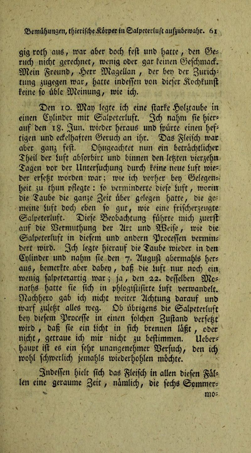 gig roth auö , tt>ar aber bodj fejf unb hatte, bcrt @e* rud) nicht gerechnet, wenig ober gar feinen ©efdjmacf* ©fein greunb, Jperr SRagellan , ber bet) ber 3urid): rung $ugegen war, f^atte tnbeffett bon biefer Stochfunfi feine fo üble Meinung, wie td). ©en io. SRat) (egte td) eine fiarfe ipof^taube ttt einen Splinber mir ©alpeterluft. 3<f) nahm fte h*er* auf ben 18. 3un. tt>tcber heraus unb fpürte einen fKf? tigen unb eefe^aften ©erud) an tf)r. ©aö gfeifd) war aber gan^ fejl 0^ugead)fet nun ein beträchtlicher Shetl ber fuft abforbtrt unb binnen ben leffen bierjehn Jagen bor ber Unterfudjung burch feine neue fuft wie- ber erfef^t worben war; wie ich border bet> ©elegen* heit $u than pflegte: fo berminberfe biefe fuft, worin bie Jaube bie gan^c ßeit über gelegen hatte / bie gc^ meine fuft bod) eben fo gut, wie eine ftifcher$eugte ©alpeterluft. ©iefe ^Beobachtung führte mich ^uerfl auf bie ©ermuthung ber 2lrt unb SBeife, wie bie ©alpeterluft in biefem unb anbern g3roceffen bermitn bert wirb. 3$ le^tt h^rouf bie £aube wteber in ben Qtyltnber unb nahm fte ben 7. Tfugujf abermahte herf au6, bemerfte aber babep, bag bie fuft nur noch ein wenig falpeterartig war; ja, ben 22. beffelben ©Je* nathö hatte fte ftd) in phlogiftiftrte fuft Oerwanbelt. SRachh^o gab ich nicht weiter Achtung barauf unb warf jule^t aüeö weg. Ob übrigens bie ©alpeterluft bet) biefem ^roceffe in einen foldjen 3ußanb Perfekt wirb , bag fte ein fid)t in ftd) brennen lagt, ober nicht, getraue ich nttr nicht $u befiimmen. Ueber* haupt i(f es ein fe^r unangenehmer ©erfud), ben ich wohl fd)Werltd) jetnabte wieberhohlen mochte. 3nbeffen hielt ftd) bas Sfetfcf) tn allen btefen gal* len eine geraume 3ett, namitch, bie fecf)$ ©pmmer* w mo;
