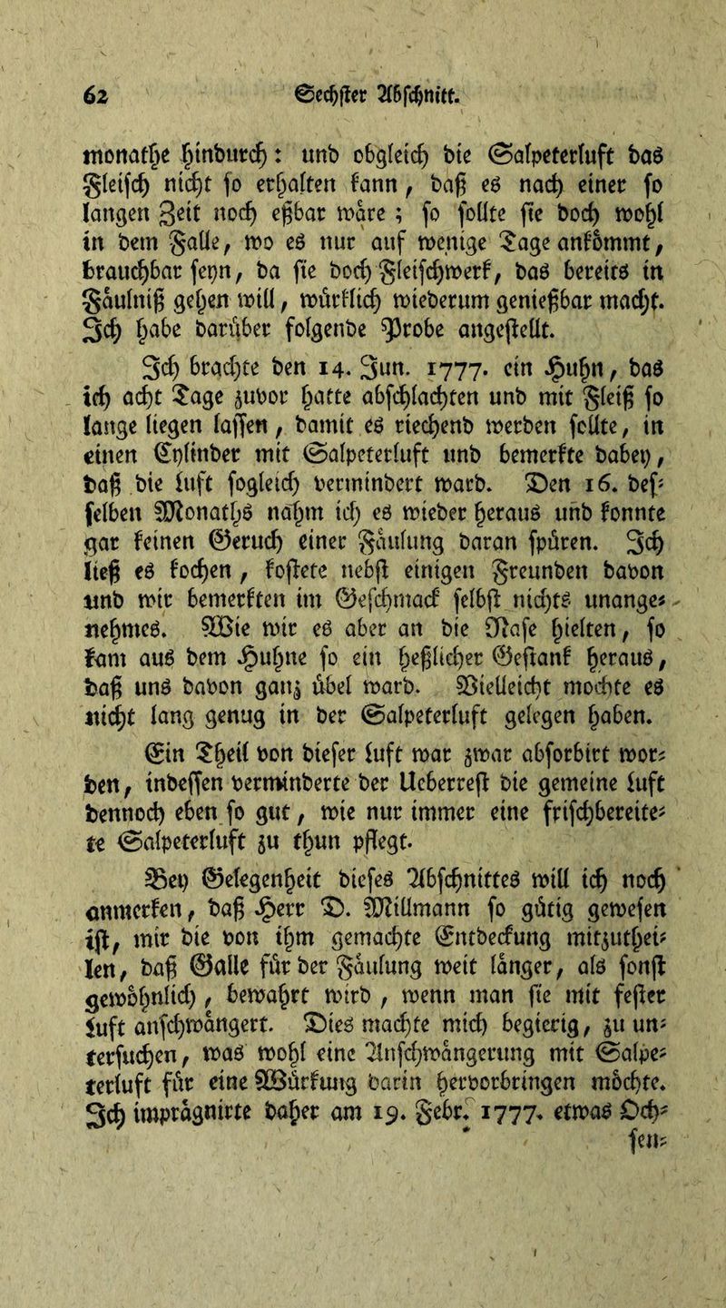 monatge ginbutcg: unb obgfeidj bie (Salpeterluft ba$ gletfcg niegt fo erhalten fann , bag es nacg einer fo langen %eit nod) egbar ware; fo foUte fle bod) wogl in bem gaüe, wo es nur auf wenige Sageanfommt, brauegbar fepn, ba fte bod) gleifcgwerf, bas bereits in gaulnig gegen will, würHtcg wieberum geniegbar madjf. Scg gäbe batüber folgenbe ^3robe angeßeüt. 3d) htc^d)te ben 14. Sun. 1777. ein ipugn, baS teg aegt Sage pbor gatte abfcglacgten unb mit gletg fo lange liegen lagen, bamit es rieegenb werben feilte, in einen ©plinber mit ©alpeterluft unb bemerfte habet), bag bie ittft fogletd) berminbert warb, ©en 16. beg felben SDionatgS nägrn id) es wteber gerauS unb fonnte gar feinen ©erudj einer faulting baran fpüren. 3fl) lieg es foegen , foflete nebfl einigen greunben babon unb wir bemerften im ©efegmad felbfl niegts tmange* negrneS. SBie wir es aber an bte Sftafe gleiten, fo fant aus bem ipugne fo ein gegltcger ©eftanf gerauS, bag uns babon gan^ tibel warb. Sieüeicgt modte es iticgt lang genug in ber ©alpeterluft gelegen gaben. ©in Sgeil bon btefer iuft war ^war abforbirt wer* ben, tnbeffen bermtnberte ber Ue6erreg bie gemeine fuft bennoeg eben fo gut, wie nur immer eine frifd)bereite; te ©alpeterluft $u tgun pflegt. Set) ©elegengeit biefes 'HbfcgnitteS will icg noeg cnmerfen, bag J£>err ©. JDZiümann fo gütig gewefen tfl, mir bie bon igm gemaegte ©ntbeefung mir^utget- len, bag ©alle für ber gaulung weit langer, als fonfl gewbgnlid), bemagrt wirb , wenn man fte mit fefler iuft anfd)Wangert. ©ieS maegfe micg begierig, $uum terfuegen, was wogl eine 21nfcgwangerttng mit @alpe- terluft für eine SOSürfung barin gerborbringen m&amp;cgte. 3cg impragnirte bager am 19. gebr. 1777. etwas £>cg*
