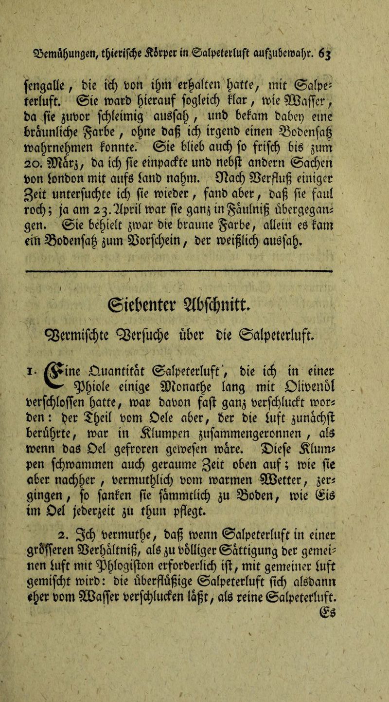 fengaUe, bie id) bon tjjrn erhalten IMU, mit ©afpe* terluft. @te marb hierauf fogtetc^ Mar, mte 5JQBaffcr , ba fte ^ubor fcfjletmtg attefal) , unb befarn babet) etne brattnltcge garbe, of)ne bag id) trgenb einen 93obenfo§ mal)rnel)men fonnte. ©te blieb aucf> fo frtfcf) bte jam 20. 5ftar$, ba tcf> fte einpaefte unb nebji anbern @ad)ert bon tonbon mit attfö taub nafjm. 9ßad) SQerflug einiger $eit nnterfucf)te id) fte mieber, fanb aber, bag fte faul rod); )'a am 23.3lprtl mar fte gan$ in§attlnig übetgegam gen. ©te befielt $mar bie braune allein e$ fam ein 25obenfa| ^um $8otfd)ein, ber metgltd) attefal). (Siebenter 2(bfc&amp;nitt OSetmifc^te 9ßerfudjc über Die ©alpeterluft* i- ßftne D.uantitat ©alpeterluft, bie id) in einer ^ 93^toIe einige SDionat^e lang mit Dlibenot berfcgloffen batte, mar babon fajt gan$ berfdjlucft mor* ben: b*r $l)eil bom Dele aber, ber bte tuft ^unacfyjt berührte, mar in klumpen jufammengeronnen , ate menn ba6 Del gefroren gemefen mare. SDiefe Älum* pen fegmammen audj geraume geit oben auf; mie fte aber nad)f)er , bermutf)licf) bom marmen ^Better, jet* gingen, fo fanfen fte fammdid) $u ^8oben, mie Ste im Del j'ebeqeit ju tfnttt pflegt. 2. 3d) permittee, bag menn ©alpeterluft in einer gtbfferen Serljaltnig, ate ju bolltger ©attigung ber gemei- nen tuft mit 93l)logifion erforberlief) tfl, mit gemeiner tuft gemifegt mirb: bie überffögige ©alpeterluft {id) atebann eljer bom SOBaffer berfdjlutfen lagt, ate reine ©alpeterluft.