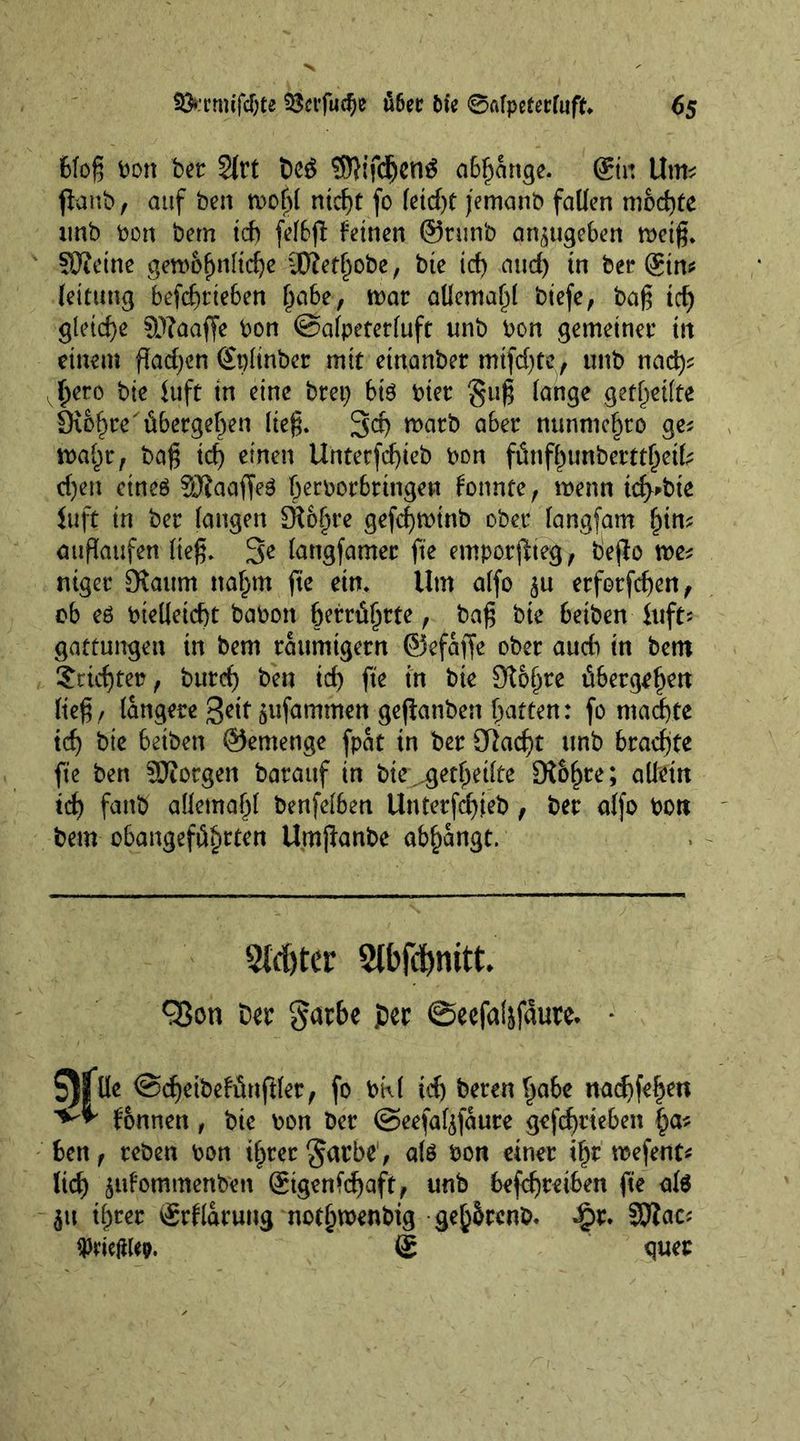6foß bon bet 2lrt beg SSRifdjcng abhnnge. @in Urn* flanb, auf ben wobl nicf)t fo letd)t jemanb fallen mochte imb bon bem id) felbfl leinen @runb an^ugeben weiß. SOJetne gewöhnliche SRethobe, bie id) and) in bet* ©n* leitung befcßtieben i)ohz, war allemahl biefe, baß id) gleiche Sftaaffe bon @alpeterluft unb bon gemeiner in einem flachen Splinber mit etnanber mtfdjte, unb nad)* vhero bie Juft in eine brep bi$ bier guß lange geteilte Sichre übergehen ließ. 3$ roatb a6er nunmehr 0 ge* wahr, baß td) einen Untetfd)ieb bon fünfhunberttheifc d)en ctneö fERaaffeg hecbor6tinge« fonnte, wenn ich'bte luft in ber langen £ft6§re gefd)wirtb ober langfam hin* auflaufen ließ. 3e langfamer fte emporfiteg, bejlo we* niger [Raum nahm jie ein. Um alfo ^u etfotfcßen, ob e6 bielleicht babon berührte, baß bie beibenJuft* gattungen in bem taitmtgetn ©efaffe ober auch in bem Trichter, burch ben id) fte in bie Olofwe übergehen ließ , längere geit jufamtnen gefianben hatten: fo machte ich bie beiben ©emenge fpat in ber GUacht unb brachte fte ben SJiorgen barauf in bte^gethetlte [R&amp;fwe; allein ich fanb allemahl benfelben Unterfchfeb , ber alfo bon bem obangeführten Umjianbe abhangt. 2tcf)ter 2lbfd)nitt* 93on Der garbe per ©eefaljfaure* * $)|üe <3d)eibelünftler, fo bkl td) bereu habe nachfehen fonnen, bie bon ber ©eefafyfaure gefd)tteben ben, reben bon ihrer gar be1, alö bon einer ihr wefent* lieh jttfommenfoen ©genfdjaft, unb befchteiben fte als $tt ihrer ©flarung nothwenbig geh&amp;rcnb. £r. 3Rac* ^riejttep. g quer