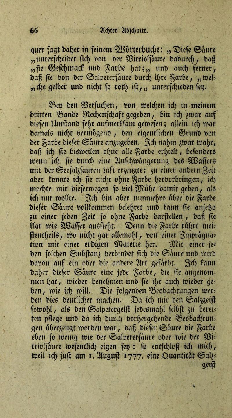 quer fagt ba^cr in feinem (3B6rtet'bud>c: „ ©iefe ©aure „unterfd)etbet ftd) toon ber Bitriolfaure baburef), bag „fte ©efchmacf unb garbe ^at;„ unb aud) ferner, bag fte toon ber ©alpeterfattre burd) ihre S^rbe, ,3mel; „d)e gelber unb ntd)t fo roth tjt,„ unterfd)teben fep. Bet) ben SSerfudjen, toon melden id) in meinem britten Banbe 3ted)enfd)aft gegeben, bin td) ^mar auf biefen Umganb fe£r aufmetffam gemefen; allein id) mar bamal» nid)t toermogenb , ben eigentlichen @runb toon ber garbe biefer ©aure an$ugeben. 3cf> nahm $mar mafpr, baß ich fte bmmetlen ohne alle garbe erhielt, befonberö menn ich fte burd) eine Tlnfchmangerung beö Staffers mit ber@ecfal$fauren luft erzeugte: $u einer anbern3dt aber fonnte td) fte nicht ohne garbe h^toorbringen, id) mochte mir biefermegen fo toiel SJtühe bam it geben, ate ich nur mollte. 3d) bin aber nuntnehro über bie garbe btefer ©aure toollfommen belehret unb fann fte attjeho gu einer jeben ßett fo ohne garbe bargellen , bag fte flar mte SCßaffer auSfteht. 2)enn bie garbe rührt met; fientheite, mo nicht gar allemahl, toon einer Smpragna* tion mit einer ertugen SJJaterie fyv. *JU?it einer je* ben fold)en @ubgan$ toerbtnbet ftd) bie ©aure unb mirb batoon auf etn ober bie anbere Tlrt gefärbt. 3d) fann bafn’t btefer ©aure eine jebe garbe, bie fte angenom; men hat, mieber benehmen unb fte il)t auch lieber ge; ben, mte ich mill. 3Die folgenben Beobachtungen mer; ben bteö betulicher mad)en. £)a td) mir ben ©al$getft fomohl, afe ben ©alpetergetg jebeömaljl felbg 511 berei; ten pflege unb ba id) burU) toorhergehenbe Beobachtung gen überzeugt motben mar, bag biefer ©aure bie garbe eben fo menig mie ber ©alpererfaure ober mte ber ©t; triolfaure mefentlid) eigen fep : fo entfehlog id) mid), meil tch am i.Äugwji 1777. eine Quantität ©afc getg /