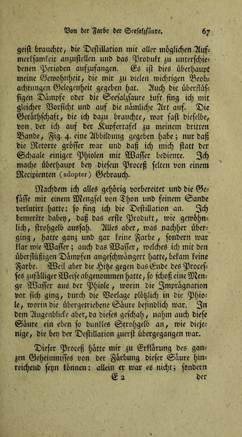 geijl 6raud)te, bte ©efiiüatton mit aller möglichen Thifc merffamfett cu^ujleUen unb ba6 93robuft 311 unterfcf>ie^ benen ^3ertoben aufzufangen. @ö t(l bie£ überhaupt meine ©emolmfjett, bte mir 31t btefeti mistigen 3$eob; adjtungen ©elegcnfjeit gegeben $at. 2lud) bte überflüfs ftgen Kampfe ober bte @eefa(zfaure luff ftng id) mit gleicher 9Sorftd)t unb auf bte namltcfje litt auf. £)ie @eratf)fcf)aft, bte id) ba^it brauchte, mar faff btefelbe, bon , ber id) auf ber ^upfertafel zu meinem brüten SSanbe, §ig. 4. eine Tlbbilbung gegeben l)abe; nur ba^ tie Retorte groffer mar unb baf? id) mid) ftatt ber (Seeaale einiger Stolen mit SOBaffer bebiente. 3dj maefye überhaupt bei) biefem 53roce£ feiten bon einem [Rectptenten (adopter) ©ebraud). öhdibem td) atleö gehörig borbereitet unb bie @es faffe mit einem Söfengfel bon $l)on unb feinem @anbe berlutirt f)atte: fo fing id) bie ©ejMation an. 3d) bemerkte babep, ba£ baö erjfc sprobuft, mte gemof)m lid)f jfrof^gelb auöfalj. Tüleö aber, ma£ nad)l)er über* ging, f;atte ganz unb gar feine garbe, fonbern mar f'lar mte Staffer; and) baö SBaffer, meldjeö id) mit ben übermütigen ©ampfen angefcfymangert l)atte, befam feine £arbe. 5Beil aber bie Jpi|e gegen baö©nbe beö 93rocef* feö zufälliger 90ßetfe abgenommen £atte, fo )d)oß eine 2JZem ge SÜBaffer au£ ber pinole, morin bie 3wP^gnation bor fid) ging, burd) bie Vorlage plo|lid) in bie 5^°' le, morin bte übergetriebene @aure befinbltdj mar. 3n bem Tütgenblitf e aber, ba biefeö gefdjal), naljm aud) biefe (Saure ein eben fo bimfleö (Strohgelb an, mie bteje* nige, bie bet) ber £)eflillation 311erjf übergegangen mar. tiefer sproeeg ^atte mir 3U ©rflarung beö gam 3en ©e^ettnniffeö bon ber garbling btefer (Saure £im retdjeub fepn fonnen: allein er mar e£ nid)t; fonbern © 2 ber