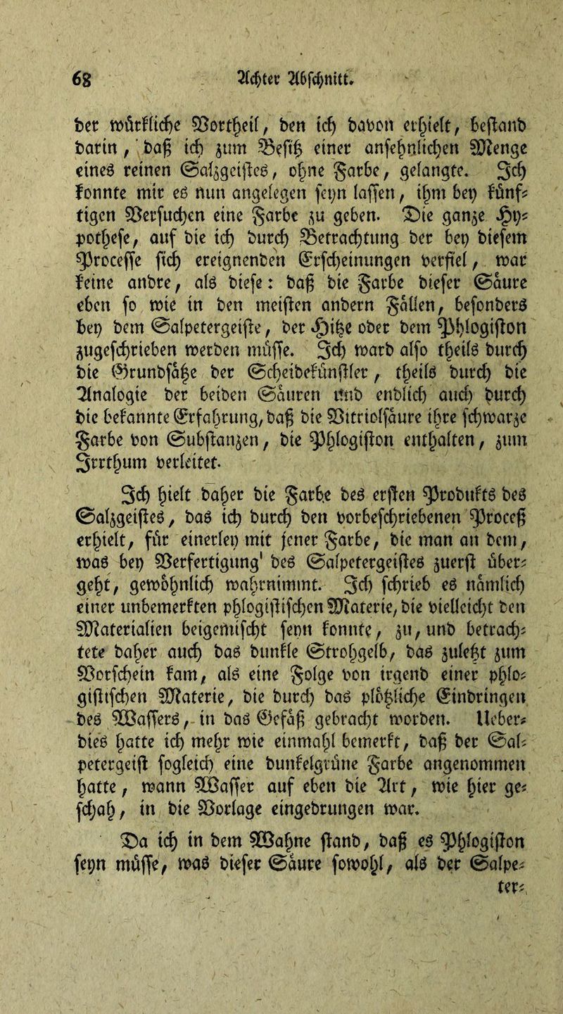 bet: wütk(i4f $8orthetf, ben t4 babort erfjieft, beffanb barin,' ba£ t4 $um 33ef4 einer anfehnfid)en SSJienge etneß reinen (Sa^gctjleß, ohne §arbe, gelangte. 34 fonnte mir eß nun angelegen fet;n lafien, ihm bet) fünf ftgen 33erfttd)en eine §arbe geben. ®te gan^e ipt)* pothefe, auf bie tef) burcf) ^Betrachtung ber bet) btefem sproceffe fxrf) ereignenbeh ®rfd)etnungen berfief, war feine anbre, afß btefe: bafj bie §arbe btefer (Saure eben fo wie tn ben metfken anbern fallen, befonberß f>ep ban ©afpetergeifte, ber $i£e ober t>em ^M)logiflon j\ugefrf)rieben werben tnüffe. 34 marb affo t&amp;eifß burd) bie @runbfa|e ber (Sdjeibekünflfer, tf)eifß burd) bie Analogie ber betben (Sauren ttnb enbfid) and) £ur4 bie bekannte Erfahrung, ba^ bie Söttriofjaure ihre fchwar^e §arbe bon (Subfkmjen, bie 93^°Ö^on enthaften, $tun 3rrtf)um berkitef. 34 fjidt ba^er bie garhe beß erften ^robuftß beß ©aljgeifieß, baß i4 bur4 ben borbefcfjrtebenen ^3rocc^ erhielt, für einerfei) mit jener §arbe, bie man an bau, maß bei) Serferttgung' beß ©afpetergeifteß ^uerfl: ü6er^ ge^t/ gewohnli4 wabrnimmt. 34 f4üeb eß narnfid) einer unbemerkten p^kogtffifd)en SJiaterie, bie bieüetd)t ben SOfateriaften beigcmif4k ftm konnte, ^u,unb betra45 Ute baffer au4 baß buttkfe (Strohgelb, baß $ufeht 511m ?Borf4^n kam, afß eine gofge bon irgenb einer pf)fo; gi(Itfd)en Materie, bie burd) baß pfo|fkf)e (Stnbringen beß SÜBafferß, in baß @efa|t gebrad)t worben, lieber# bieß h^tte i4 mehr wie einmahf bemerkt, baf; ber @ak petergeifl fogfet4 fine bunkefgtütte garbe angenommen hatte, wann SBaffer auf eben bie litt, wie fner ge* fdjafj, in bie Söorfage eingebrungen war. £)a t4 tn bem 50ßahne jfanb, baf eß gjhfogifton fepn tnüffe, waß biefer (Saure fowohf, afß ber ©afpe* ter*