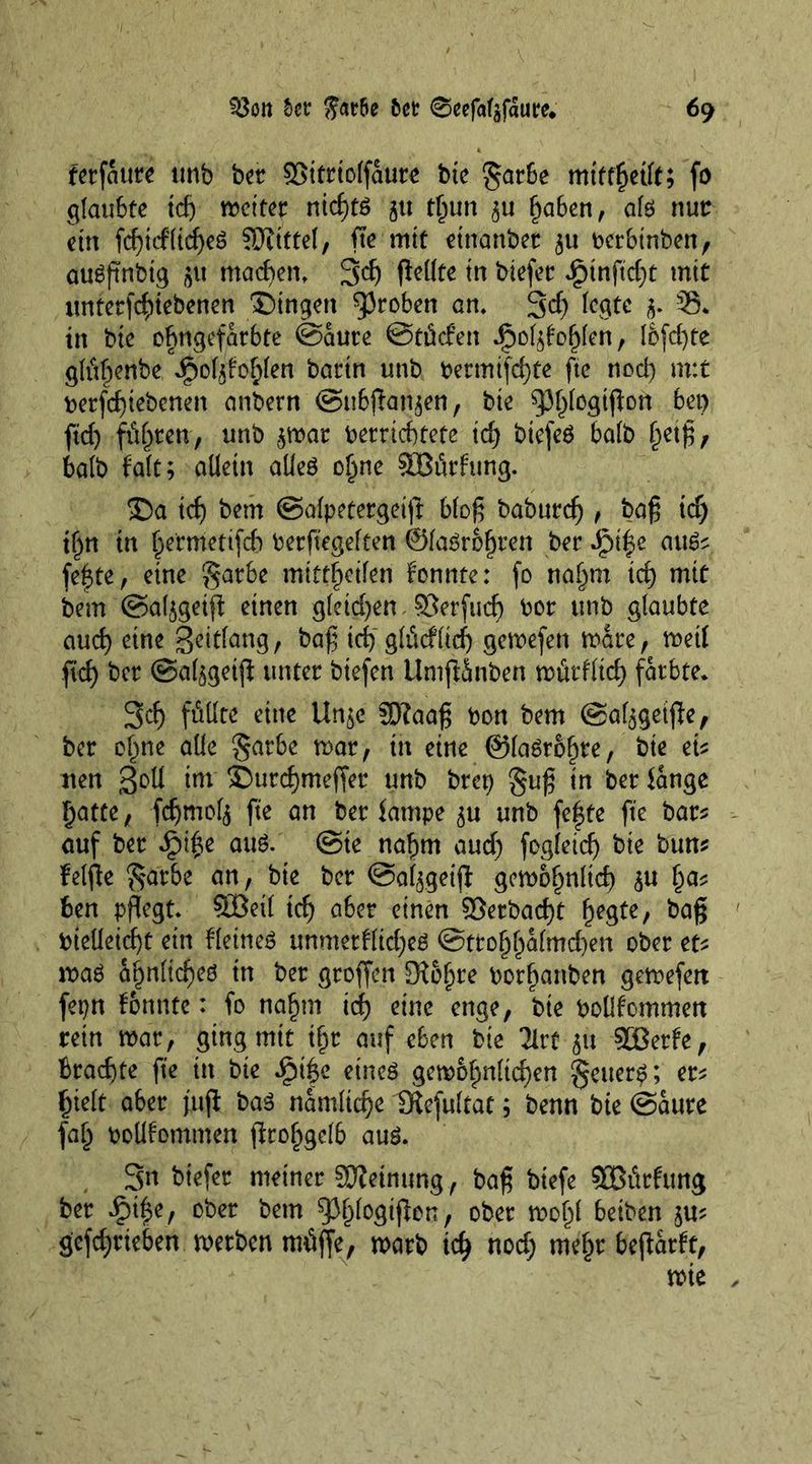 fetfaure tmb bet SSitriolfaute bte garbe mitfßetlt; fo glaubte tcfj wettet nießtö 51t tßun 3U gaben, afo nut ein fcßtcflicßeö ?0itttel, fte mit einanbet $u berbinben, augftnbtg maegen. 3dj flellte in biefet ipinftd)t mit imtetfcgiebenen Gingen groben an. 3$ legte §. 35* in bte ogngefarbte ©aute ©tücfen .pol^oglen, Icfcfyte glfigenbe Jjpoljfoglen battn unb betmtfcgte fte nod) m:t berfdjtebcnen anbern ©ubßat^en, bte spßfogtßon bet) fid) fügten, unb ^war berriegtete id) btefeö balb ßeiß, balb fait; allein alles ogne SOBürfung. £)a td) bem ©alpetergetß bloß baburdj , baß td) tgn tn germettfeg berfiegelten ©laSrbgren bet Jpt|e auS^ fegte, eine gatbe mtttgeilen fonnte: fo nagrn td) mit bem ©al^getß einen gleichen SBerfucg bor tmb glaubte aud) eine geitfang, baß id)glücflicg gewefen wate, weil ftd> bet ©al^geiß tmtet btefen UmßSnben wütflieg färbte* 3cg füllte eine Un$e 33?aaß bon bem ©al^geiße, bet oßne alle §atbe war, in eine ©laSroßte, bie dt nen Soll int ©uregmeffer unb brep §uß in bet lange gatte, fcgmol^ fte an bet lampe 5« unb fegte fte bar* auf bet £ige aus. ©te naßm aud) fogletcg bie bim* felfle §atbe an, bte bet ©al^geiß gewoßnfteg ga* ben pflegt. SOBeit teg aber einen Setbacgt ßegte, baß btelleicgt ein fleineS unmetflkgeö @ttogßalmd)en ober ttt was agnfieges in bet gtoffen Siegte borßattben gewefett fepn fonnte: fo naßm icg eine enge, bte boüfommett rein war, ging mit ißt auf eben bie Tlrt 51t SBerfe, Btacgte fte in bie iptge eines gewoßnltcgen getter^; er* gielt aber fuß bas namlicge Diefultat; benn bie ©aure faß bollfommen ßroßgelb aus. 3n btefer meinet SEJieinung, baß biefe SBürfung bet *£nge, ober betn ^ßfosißen, ober woßl beiben ju? gefegrieben werben müjfe, warb icß nod) rnegr beßatft, wie