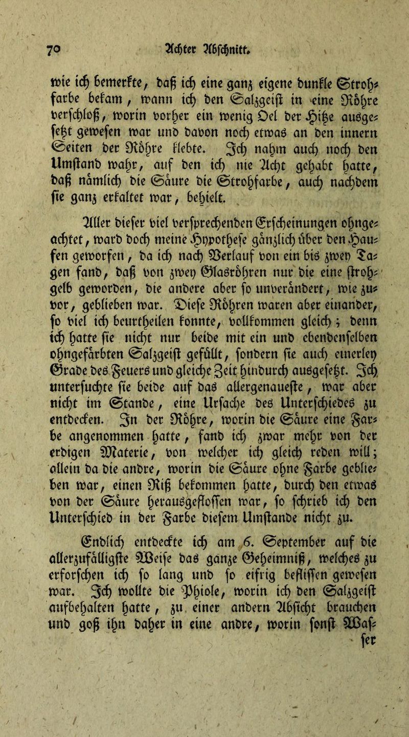 wie td) 6emerfte, bag id) eine gan$ eigene bunfle ©trolj* farbe befam, wann id) ben ©aljgetfi in eine £K6^re berfchlog, -worin border ein wenig Del bereife aubge* fe|t gewefen war unb babon nod) etwag an ben innern ©eiten bee Dioptre Hebte. 3d) nahm and) nod) ben Umftanb wahr, auf ben id) nie 2ld)t gehabt batte, bag namltd) bie ©aure bie ©trohfarbe, aud) nad)betn jte gan$ erfaltet roar, behielt. 3lUer btefer btel berfpred)enben ®rfd)etnungen of)nge* ad)tet, warb t>ocf) meine Jpppothefe gan$lid) über benJpau; fen geworfen, ba tcf> nad) ©erlauf bon ein biö ^wep ?a^ gen fanb, bag bon $wep ©taörohren nur bie eine jlrolj- gelb geworben, bie anbere aber fo unberanbert, wie^u* bor, geblieben war. ®iefe St&amp;hren waren aber einari&amp;er, fo btel td) beurteilen konnte, bollfommen gleich ; beim td) batte fte nid)t nur betbe mit ein unb cbenbenfelben ofwgefarbten @al$geift gefüllt, fonbern fte aud) einerlei) ©rabe beb geuer$ unb gleiche Sett htnburd) au6gefe|t. 3d). unterfud)te fte betbe auf bab allergenauejte, war aber nicht im ©tanbe, eine tlrfad)e beö Unterfd)iebe6 $u entberfen. 3« ber fKo^re, worin bie ©aure eine gar* be angenommen fyatte, fanb td) ^war mehr bon ber erbtgen SKaterte, bon welcher ich gleich when will; allein ba bte attbre, worin bie ©aure of>ne garbe gcblte? ben war, einen 3Ug bekommen fyatte, burd) ben etwa$ bon ber ©aure h^auSgefloffen war, fo fchrieb id) ben Unterfd)ieb in ber garbe biefem Umjlanbe nicht 5m Snblidj entbedte id) am 6. ©eptember auf bte aller^ufalligfle SBeife baö ganje ©ehetmntg, welcheö'ju erforfd)en ich fo lang unb fo eifrig befltffen gewefen war. 3d) wollte bie Phiole, worin ich ben ©aljgeijt aufbehalten ^atte, 51t einer anbern 2lbftxfyt brauchen unb gog ihn baher in eine anbre, worin fenfl: SOSaf*