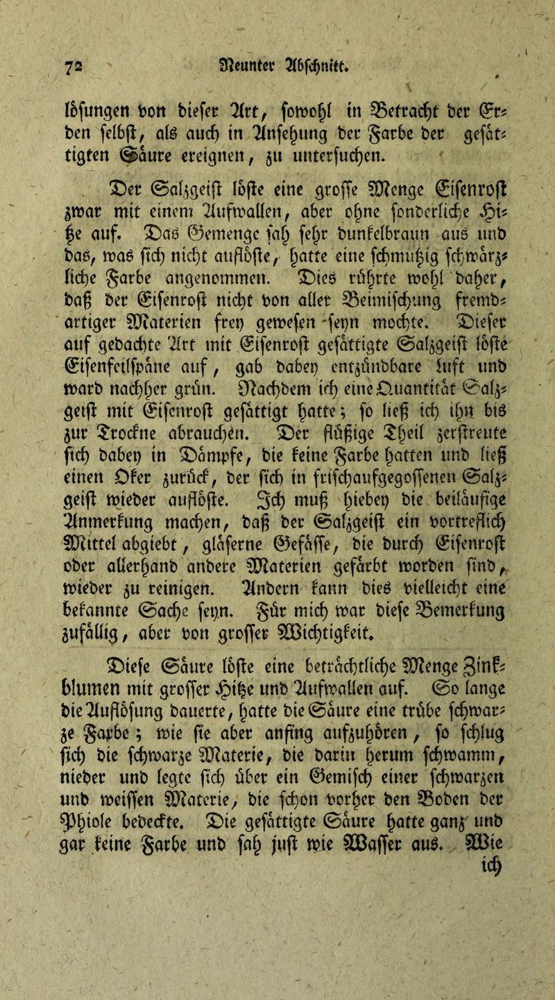töfungen Pon btefet 2frt, fomo^ tn 35etracf)t bet* ben felbfi, a(g auch in 2(nfe(jiuig bet* §ar6e bee gefat* tigten ©aure ereignen, 51t untetfud)en. ©er ©aijgetjf Ioffe eine gtoffe SD?cnge ©fenrofi jmar mit einem 2fufmaKen, 06er ohne font>erItcf)e Jq\* |e auf. ©ag ©emengc fafj fef>r bunfeibraun one unb bag, maö ftd) nicht atipiofle, hatte cine fcbmu|ig fcfmarj* liebe §ar6e angenommen. ©teg röhrte mof)I baf)et, bag bee (Sifenroft nicht bon aller SBeimijchung fremb* artiger SDiaterten fret) gemefen -fepn mochte. ©tefer auf gebachte '2lrt mit ©fenrojl gefattigte ©aljgeift lofte ©fenfctlfpatte auf, gab habet) entjünbbare htft unb marb nachher grim. 9lad)bem ich eine Quantität ©alj* getjf mit ©fenrofi gefatttgt hatte; fo heg id) ifm bt8 jur $rotfne abraud)en. ©er flügge Slj^ gcrpreute ftd) habet) in ©ampfe, bie feine §arbe hatten unb lieg einen Dfer jutücf, ber ftd) tn frtfchaufgegoffenen ©aljs getfi mteber aufloffe. 3eh ntug h*eM beiläufige 2inmerfung machen, bag ber ©afjgeiji ein pottrefhd) SJiittel abgiebt, glaferne ©efajfe, bie burch ©fenroft ober aüerhanb anbere SJiaterien gefärbt motben ftnb, mieber ju reinigen. Tlnbern fann bieg bieüetd)t eine bekannte ©ad)e fet).n. §ür mich mar biefe SSemerf'ung SufaUtg, aber Pott groffer SSBichttgf'ett«, ©iefe ©ante lüfte eine beträchtliche fUIenge ginf* blumen mit groffer Jpt^e unb 2(ufmaüen auf. ©0 lange bie 21uflofung ^auette, hatte bie©aure eine trübe fchmar; je §apbe; mte fte aber anftng aufjuh&amp;ren, fo fchlug fid) bie fchnxtrje SCRaterte, bie bar in herum fchmamm, nieber unb fegte ftch über ein ©emifeh einer fehmarjett unb metffen SKaterie, bie fcfjon Pother ben SBoben ber Phiole bebeefte, ©te gefattigte ©ante hatte ganj unb gar feine §arbe unb fah juft mte SOBaffer aug. SBte