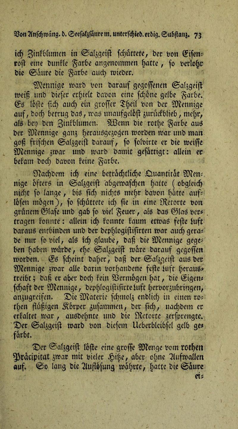 tcf> 3tnf6fumen in ©afygeif! fd)üttete, ber bon ffifem roß eine bunfle gar6e angenommen l)attc, fo berlogr bte ©autre bie garbe and) wieber. Mennige warb bon barauf gegoffenen ©al^geijl weiß tmb biefer erfnett babon eine fct)6ne gelbe garbe. (£3 I6fie fid) and) cm großer 2(jetl bon ber fDiennige auf, bod) betrug baö, wa£ unaufgeloß $ttritcfblteb, mef)r, ate bet) ben ßtnfblumen. SBenn bte retire garbe aug ber SDtennige gan$ §eraugge£o$en worben war unb man goß frtfd)en ©al^geiß barauf, fo folbtrte cr bte weiße SDienntgc $war tmb warb barott gefatttgt: allein er befam bod) babon fetne garbe. Sßacßbem id) eine betradßließe Quantität ?0?em ntge öftere in ©af^getft abgewafeßen §atte ( obgleid) md)t fo fange, bte fid) ntd)fg mef^r babon batte auß lofen mbgen), fo fefjüttete id) fte in eine Cftetorte bort grünem ©lafe unb gab fo btel geucr, ate ba$ ©laö ber# tragen formte: allein id) fonnte faum etwas fefle luft barauS entbinben unb ber bep^logtßiftrten war aud) gera# be nur fo biel, ate id) glaube, baß bie Sßlennige gege- ben Robert würbe, ef)e ©al^getß ware barauf gegoffett worben. @te feßeint balder, baß ber ©afygeiß atteber SJlenntge jwar alle barin borfjattbene fefle iuft fjeraug* treibt; baß er aber bod) fein Vermögen gat, bic @igen# feßaft ber SÖiennige, bepglogißtßtteiuft (jerbot^tibtingen, an^ugreifen. $)ie Sftaterie fd)mol$ enblid) in einen ros tgen ßüßigen Äorper ^ufammen, ber ftd), naeßbem er erfaftet war , auöbegnte unb bie Sietorte ^erfprengte. S)er ©al^geiß warb bon tiefem Ueberbletbfel gelb ge# färbt. 33er @af$getß fofie eine groffe 93?enge bom rotßen ^Jracipitat &amp;war mit bieler $tfe, aber ogne Tfufwailen auf. lang bie 2it#fung wahrte, gatte bie ©aure et#