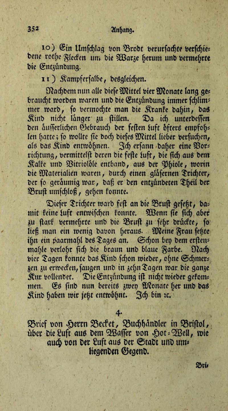 10) @in Umfcfjlag bon 35robt berurfadjte berfcgte* bene rotfje glecfen um bie SBar^e Return unb bermefjrte bie gntstinbung. 11) Äampferfalbe, beggletcgen. 5ftad)bemnun alle biefeMittef bier Monate fang ge* brande worben waren unb bie gntjünbung immer fcglim5 mer warb, fo bermod)te man bie Äranfe baf)in, ba$ Äinb nicf)t langer 511 (Men. 35a id) unterbeffett ben äufferlicfyen ®ebraud) ber fefteit Juft bfterg empfol^ fen Tratte; fo wollte fie bod) biefeg Mittel lieber berfucgen, alg baö Äinb entwöhnen. 3d) etfann baf)er eine 58or* rtdjtung, bermittelft beren bie fejle lufit, bie (tcf) aug bem .Slalfe unb 95itriol6(e enfbanb, aug ber 93^toIe, worin bie Materialien waren, burd) einen glafernen $rid)ter, ber fo geräumig war, bag er ben entyinbeten $f)etl ber SSrufl umfcglog, geljcn fonnte. ©iefer Srtd)ter warb feft an bie SSrufi gefeft, ba* mit feine Juft entwifcgen fonnte. SBenn fte ftd) abetf $u jiarf bermefjrte unb bie S5rufi $u fefjr brücfte, fo lieg man ein wenig babon Ijeraug. Meine grau fefte tljn ein tfaarmafjl beg Sageg an. @d)on bep bem crflett- maljle berloljr fi'dj bie braun unb blaue garbe. fftacfy bier ?agen fonnte bagÄinb fdjon wteber, oljne @d)mer^ jen $u erwecfen, fangen unb in $eljn Sagen war bie ganje $ur bollenbet. 5Die ®nt$<tnbung tji nid)t wieber gefom* men. ®g ftnb nun bereitg $wep Monate Ijer unb bag $inb fjabcn wir je|t cntw&amp;fjnt. 3$ 6in *c. 4. 58ricf »on .§ettn SSecfet, $öudjl)«nblet’ in SBriftol, über DicSuft aue bem SffiaflTet »on ^>ot=<3Ö3cll/ wie au$ »on bet 2uft aus ber ©tabt unb um« liegenben ©egenb.