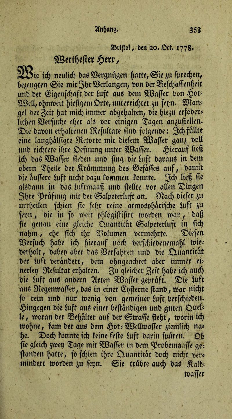 93ri(fo(, ten 20. Oct. 1778* 5Bert^efiet‘ 3Sie id) neulich bag Vergnügen ^atte^ ©tc ju fordert, befugten @te micS^rSJerlangen, bonber35efchaffenheit unb bet (Stgenfchaft bet iuft aug bent SBaffer bon £ot- SBell, ohnmeit ^teO'gem Orte, unterrichtet $u fepn- 9Jtan* gel ber Sett hat mid) immer abgehalten, bie f^teju erfober* liehen ©erfuche e^er alg bor einigen 'Jagen an$ufiellen. ®te babon erhaltenen Stefultate ftnb folgenbe: 3ct)föüte eine langhalfigte Stetorte mit biefern SOSaffer gan$ boll unb richtete if;re Defining unter ©Baffer. hierauf tie§ ich bag ©Baffer fteben unb fing bte juft baraug in bem obern Jf)eile ber Krümmung beg ©efaffeg auf, bannt bte auffere Juft nicht ba$u kommen fonnte. 3d) Iie^ fie algbann in bag Juftmaaß unb fleüte bor alien Bingen 3hre Prüfung mit ber ©alpeterluft an. Cftad) btefer ju urthetien fchiert fie fcfr reine atmogpharifche Juft ju fepn, bie in fo mit pflogiflifirt morben mar, bag fie genau eine gleiche Ctuantitat ©alpeterluft in ft'd) naf^m, ehe fid) ifjr ©olumen bermehrte. Dtefen ©etfud) ha6e ich h*erauf nod) berfchiebenemahl mie* berholt, ba6ep aber bag ©erfahren unb bie Quantität ber tuft beranbert, bem ohngeachtet aber immer eU nerlet) Stefultat erhalten. 311 Richer Sett hate id) auch bie tuft aug anbern 2lrten ©Baffer geprüft. J)te tuft aug Stegenmaffer, bag in einer ©pjterne ftanb, mar nicht fo rein unb nur mentg bon gemeiner tuft berfehteben. hingegen bie tuft aug einer befianbigen unb guten Duel* le, moran ber Schalter auf ber ©trage geht, rnorin ich mohne, fam ber aug bem £ot*©Bellmaffer gemltdj na* he. ©och konnte id) feine fege Juft barin fpfiren. D6 fie gleich jmep Jage mit ©Baffer in bem $3robemaaffe ge-- jfonben hätte, fofd)ien ihre CUtantttat boch nid)t ber* minbert morben $u fepn. ©ie trübte auch bag Äalfe maffer