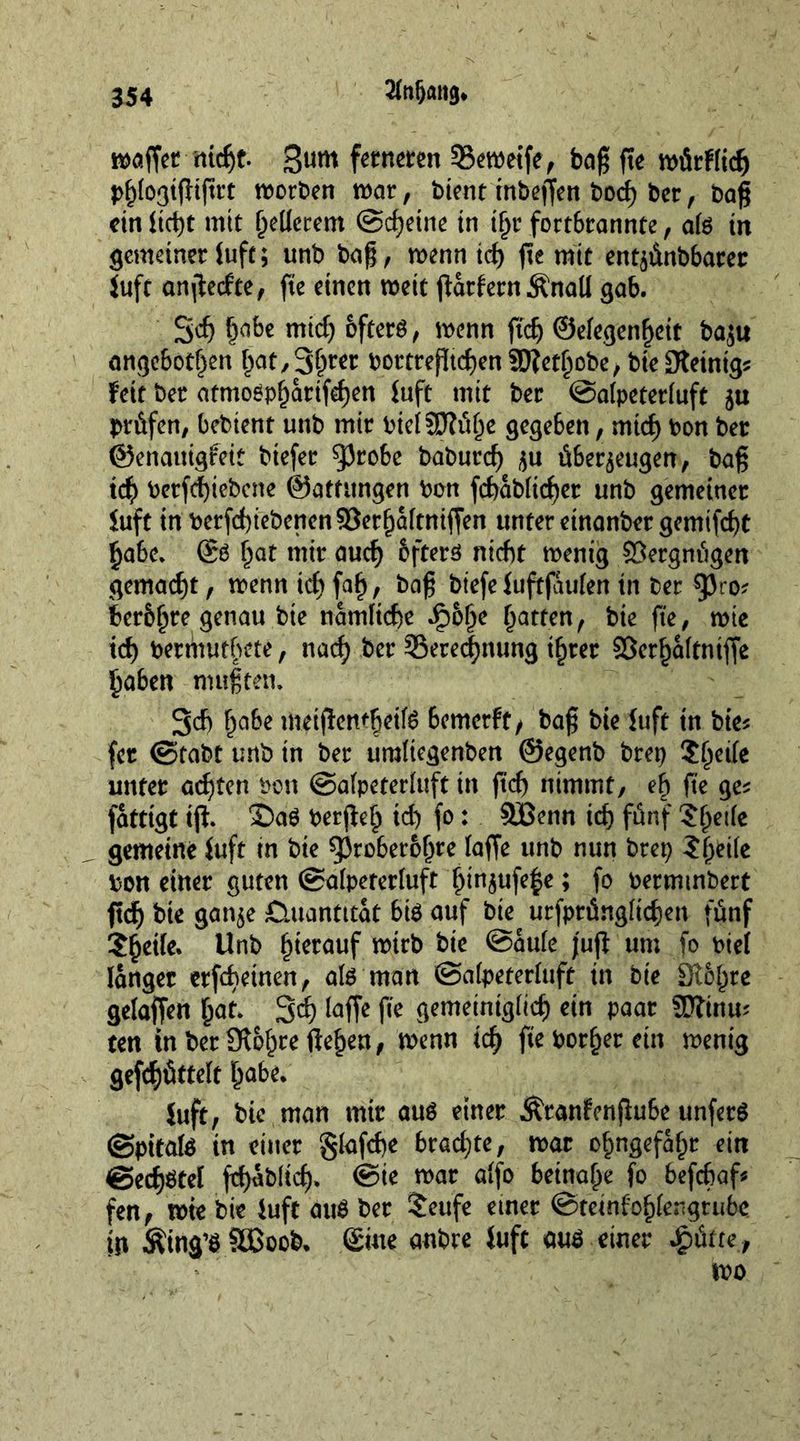 2foljawj* waffet nicht. Bum ferneren SSewetfe, bag fte würflidj phlogifltftrt worben war, bient inbeffen hoch ber, bag ein ltci)t mit gellerem ©d)eine in tl>r fortbrannte, ate in gemeiner (uft; unb bag, wenn teg fte mir entzünbbarer Juft anjlecfte, fte einen weit jlarfern Änall gab. Sog §abe mtdj öfters, wenn fteg ©elegenheit ba$u angeboren §at/3^wr bortregtd)en®?ethobe, bieDteintg* Feit ber atmospfjarifdjen Fuft mit ber ©alpeterluft ju prüfen, bebient unb mir bielSRühe gegeben, mich bon ber ©enauigreit btefer ^Jrobe baburc^ überzeugen, bag id) berfchiebcne ©atütngen bon fd)abli<f)er unb gemeiner Fuft in berfd)tebenen93erbaftniffen unter etnanber gemifd)t habe. ©S f^at mir auch bfters nicht wenig Vergnügen gemacht, wenn id) fab, bag biefeFuftfaulen in ber $p<;o? berbhre genau bie nämliche ip6hc batren/ ^ fte, wie id) bermutbete, nad) ber ^Berechnung ihrer Söerhaltntffe haben mußten. 3d) babe meiflemheilS bemerkt, bag bie Fuft tn bte* fer ©tabt unb in ber umltegenben ©egenb brep $hctk unter achten bon ©alpeterluft in ftd) nimmt, eb fte ge* fatttgt iff. 3DaS berjleh id) fo: SEßenn ich fünf ?he|k gemeine Fuft in bie g3roberobre laffe unb nun brep ?bei(e bon einer guten ©alpererluft hin$ufef>e; fo bermmbert ftch bte ganze Quantität bis auf bie urfptüngltchen fünf ?beile. Unb hierauf wirb bie ©aule jujl um fo biet langer erfebetnen, als man ©alpeterluft in bie Slbbre gelaffen bat. 3$ laffe fie gemeiniglich ein paar SDftnm ten in berÜt&amp;hre flehen, wenn ich fte böserem wenig gerüttelt babe. Juft, bic man mir aus einer Äranfenflube unferS ©pttafe tn einer gFafd>e bxadjte, war ohngefahr ein @ed)Stel fchablid). ©ie war alfo beinahe fo befc&amp;af* fen, wte bie Fuft auS ber Seufe einer ©teinfohlengtube tn Äing’S SBoob. ©ine anbre Fuft aus einer £&amp;ttef