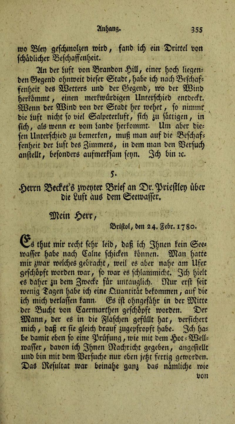 mo Step <$efd>mol$en mttb, fanb idj ein SDtittel bon fcfyabitcfyet Sefcfyaffetdjett. 3(n bee ftift bon SStanbon iptll, einer £od) liegen^ ben©egenb o^nmett btefer (Stabt ,l)abe id) nacf)35efd)afc fen^ett beg 2Bettetg unb bet ©egenb, mo bet $Binb ßetfbmmt, einen metfmitbigen Untetfcfyteb entbedt. 50Benn bet 50Btnb bon bet @tabt §et mef)et, fo nimmt bieiuft ntd)t fo btel (Safpetetluft, ftcf> jtt fatttgen, in ftd), atg menn et bom ianbe fyetfommt. Urn abet bie* fen Untetfcf)ieb ju bemetfen, muß man auf bie 3$efd)af* fen^ett bet iuft beß gimmetg, in bem man ben ©etfud) anjMt, befonbetg aufmetffam fepn. 34 bin jc. 5* $mn fBecfefö jn>ei>tet SSrief an ©r.gjmjilep fibet Die Suft dug Dem @ecmaj]er* Sttein #ert, t>en £4* je6r. 1780. (Ü^g t£ut mit recf)t fefjt leib, baß id) 3fwen fein (See* maffet f)abe nacf) Salne fct)icfen fonnen. SJfan fj'atfe mit jmat metefyeg ge&amp;radbt, met! eg abet na§e am Ufet gefdjopft motben mat, fo mat eg fd)[ammid)t. 3$ fcidt eg ba§et ju bem 3wetfe fit urttaugiic^. 9hit etffc feic menig ?agen f)abe id) eine Quantität befommen, auf bie id) rnidj betiaffen fann. @g iff oijngefafjt in bet SHitte bet 33ud)t bon Saermattfjen gefdjopft motben. ©et SDtann, bet eg in bie giafdjen gefüllt £at, betftd)ett mid), baß et fte gleid) btauf jugepftopft lyabe. 34 W be bamit eben fo eine ^Jtifung, mte mit bem $ot;90Sells maffet, babon td) Sjjnen STiac^ric^t gegeben, angeßeüt unb bin mit bem §8etfud)e nut eben jef t fettig gemorbem ©ag Oiefultat mat beinahe gan$ bag nimlid)* wie
