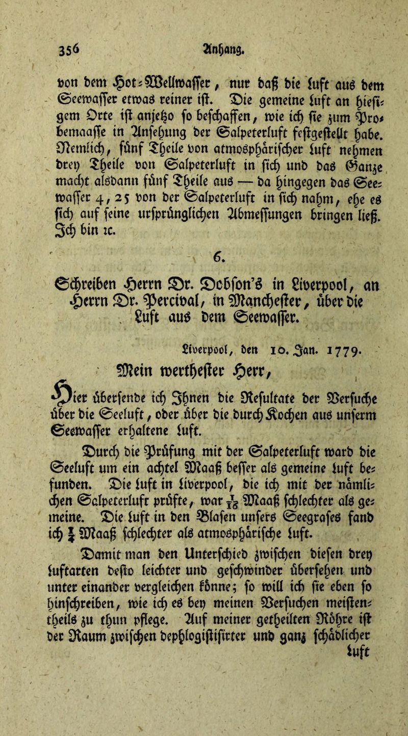 »on bem .$ots93Mmafer, nut baß bit Juft aus bent ©eewafer etwas reiner iff. Die gemeine Juft an £tefi< gem Orte tji anjefeo fo befcfjaffen, wie tc() fie jum gjro* bemaafe in 2tnfe{jung ber ©alpeterluft fejigefeUt (jabe. Sfetmtch, fünf Steile non atmoSpljatifcber Juft neunten bret) Steife »on ©alpeterluft in fid) unb bos Wanje mad)t aisbann fünf ?^eiie aus — ba hingegen baS @ee; wafer 4, 25 »on ber ©afpeterluft in fid) nafmt, elje es fid) auf feine urfprünglicf)cn 2lbmefungen bringen ließ. 3d) bin tc. 6. ©dfteibcn -fterrn ©r. ©cbfon’S in gfoerpool, an •5errn ©r. “pernea!, in ?0?ancf)efer, überbte 8uft auö fcern ©eeraaffer. Liverpool, beit io« 3««* I779- Üfletn tbertfiejiec #err, ■^)ier überfenbe id) 3bnen b>e Stefulfate ber SSerfinfe über bie ©eeluft, ober über bie burcf) Äodjen aus unferm ©eewafer erhaltene iuft. Durcf) bie Prüfung mit ber ©afpeterluft warb bie •Seeluft um ein adjtel SDfaaß befer als gemeine iuft bes funben. Die iuft in Über pool, bie id> mit ber nämlü djen ©clpeterluft prüfte, war ^ SDIaaß fct)led)fer als ge; meine. Die Iuft in ben SMafen unfers ©eegrafeS fanb id) | SJtaaß fd)led)ter als atmoSpfjärifdje iuft. Damit man ben Unterfdjieb jwifdjen biefen bret) iuftarten befo leichter unb gefd)t»tnbet überfein unb unter einanber »ergleidjen f&amp;nne; fo will id) fte eben fo Ifinfdjreiben, wie id) cs ben meinen $öerfud)en meifen* t&amp;etls ju f[)tm rftege. 3luf meiner geteilten Slbljre if ber 3faum äwifc^en bep^logififirter unb ganj fd>ablid)er