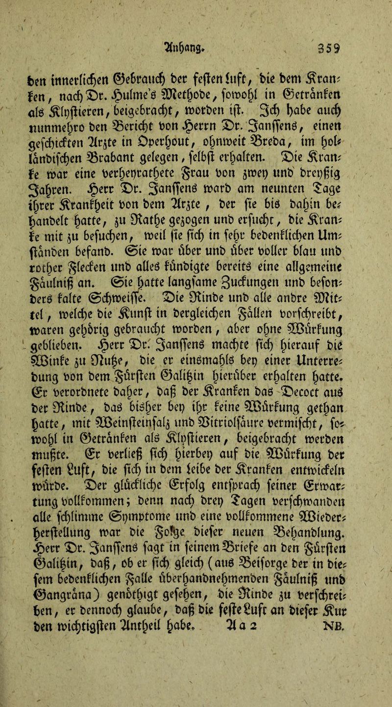 Sfnljang. 959 bm innerlichen ©ebraudj bet fejtertfuft, bie bem Äram fen, nach®r. £ulme’ö SJietfjobe, fomojjl in ©etranfcn al$ $lt$teren, beigebracht, motben iff. 3$ b^be auch itunmchro ben Bericht toon Jfperrn ©r. Sanffenö, einen gefchtcften 2Irjte in Dperljout, ohnmeit-SBreba, tm (ml* lanbtfchen Trabant gelegen , felbfl erhalten, ©te Äran* fe mar eine toerhet)ratl)ete §rau toon jmep unto' brcpgtg 3a§ren. £err ©r. Sanffenö marb am neunten 5age ihrer Äranfhett toon bem Tlr^te, ber fie bis ba§in bet hanbelt hatte, ;u 9tat(je gezogen unto erfuhr, bte&amp;ram fe mit $u befugen, met! fte ftch in fe(jr bebenf lichen Urn? ffanben befanb. ©te mar über unb über tooller Man unb rothec $lecfen unb alles fünbtgte bereite eine allgemeine Sailing an. ©te hatte langsame gucfungett unb befom bets falte ©cfymeiffe. ©te Oitnbe unb alle anbre $Dliu tel f rnelc^e bie ^unjl tn begleichen fallen toorfcbreibt, maren gelehrig gebraucht morben, aber ohne SOßürfung geblieben. $ett ©r. Sanffenö machte ftch hierauf bie ?JBinfe SJfufe, bie er etnöntöhls bep einer Unterre* bung toon bem 3$ürjlen ©alt|tn hierüber erhalten hatte, (gt toerorbnete ba(mr, bag ber Äranfen bas ©ecoct aus berDtinbe., baö bisher bet) ihr feine SEBürfung gethan hatte, mit SBeinfieinfalj unb SBitriolfaure toermtfcgt, fos mohl in ©etranfen als Älpflieren, beigebracht merben tnugte. ®r toerlieg ftcf) hierbei auf bie SÜßürfung ber feilen 8uft, bie ftch in betn fetbe ber Äranfen etttmtcfeln mürbe, ©er glüefltche @rfolg entfprach feiner (grmar; tung tooüfommen; benn nach bret) ?agen toerfchmanben alle fcf)limme ©pmptome unb eine tooüfommene SBieber* herjlellung mar bie §o^e btefer neuen ©eljanblung. Jpecr ©c. Sanffenö fagt tn feinem ^Briefe an ben gürjlen @ali|tn, bag, ob er ftch gleich (aus 5$etforge ber tn bie* fern bebenflichen $atfe überf>anbnehmenben gaulnig unb ©angrana) genötigt gefeiten, bie Stinbe toerfchrei* ben, er bennoch glaube, bag bie fejfeguft an btefer Äitr ben mtchttgjlen Tlnc^etl habe. 21 a 2 NB.