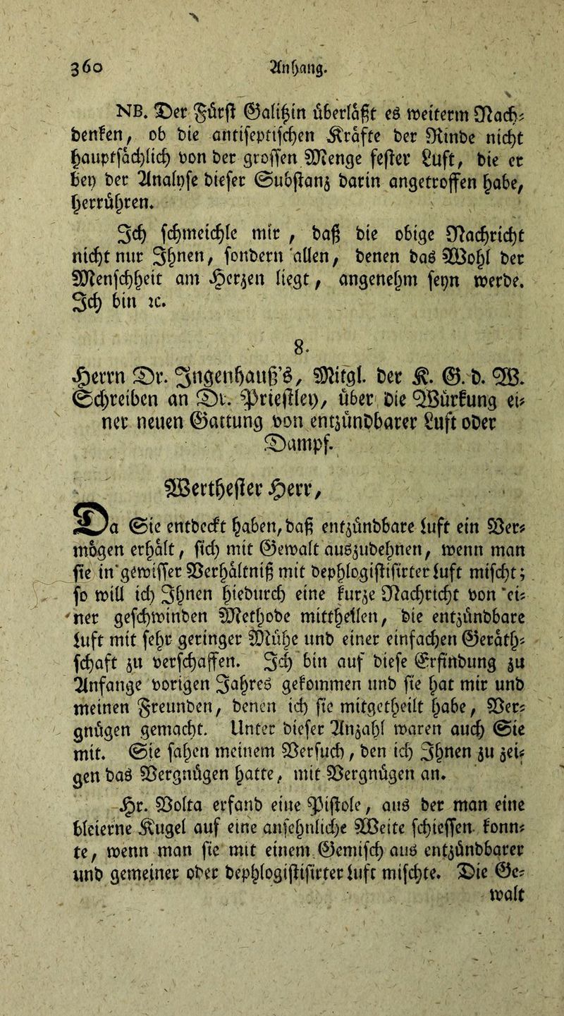 NB* Ser gür(l ©allein überlagt e$ wetterm £Rad}* benfen, ob bie antifepttfcfen Ärafte bet Sitnbe nid)t §auptfad)ltc£) bon ber groffen SRenge fefter guft, bie et bet) bee 2lnafofe btefer ©ubfians barin angetroffen §abe, ljerrüf)ten. 3d) fdjmeicfyle mir , bog bte o6tge 9Rad)rid)t ntdjtnur 3&amp;ncn/ fonbern ollen, benen bag SOSoljl ber 3Renfd)f)ett am JjSerjen liegt, angenehm fepn werbe. 3d) bin tc. 8* -fjerrn Sr. ^ngen^aup, SRifgl ber ®. b. <2B. <bd;reiben an St. ^priefflet), über Die ^öürfung ei* ner neuen ©attung bon entjünbbarer Suft ober Sumpf. 9S3ertfje|1er ipe rr, I^a ©te entbeeft baben,bag enf^nbbare Juft ein $8er* mbgen erhalt, ftd) mit ©ewalt au^ube^ften, wenn man fte in’gewiffer 93erl)altnig mit bepljlogifftftrterfuft mifcf)t; fo will td) 3&amp;uen ^teburcb eine fur$e D7acf>rtcf)t bon 'cu *ner gefd)Wtnben 5ftetl)obe mitt^etlcn, bie ent^itnbbare Juft mit fe^r geringer unb einer einfachen @erat(j* fcf)aft su berfd)affen. 3^1 bin auf btefe 8rftnbung Anfänge hörigen 3al)reg gefommen unb fte f;at mir unb meinen §reunben, benen id) fte mitgctheilt babe, ©er* gnitgen gemacht. Unter btefer 2in$a|jl waren aud) ©te mit. ©je fallen meinem Söerfud), ben id) 3(wen ju set* gen bag ©ergnügen l)atte, mit Vergnügen an. j£>r. SÖolta erfanb eine 93tffo(e, aug ber man eine bleierne Äugel auf eine anfc^nltd>e 9GBeite fefieffen f'onn* te, wenn man fte mit einem ©erntfef) auö entsünbbarer unb gemeiner ober bep^logijitfirterluft mtfdjte. 35ie @e* wait