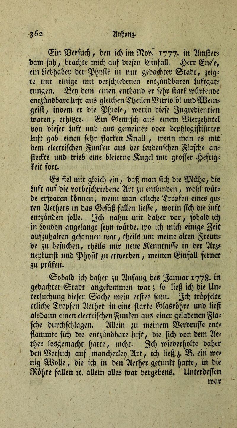 2fnlj<m<j. ^62 ©nS8erfu4, ben id) im Slob? 1777. in 2lmjler? bam fal), brachte mi4 auf biefen ©nfaü. .£err gne'e, ctn ttcb^aber bet sphpftf in mit gebachtet ©tabt, $eig* te mit einige mit betriebenen ent^ünbbaten luftgat? tttngen. Set) bem einen entbanb et fef)t ftatf mütfenbe ent^ünbbareluft au3 gleichen Stilen ©itrtolol unbSOBetm getjf, inbetn et bte mctin biefe Sngrebientiett maten, etl)t|te. Sin ©enüfd) auö einem SSietjef^ntei bon biefet luft itnb au$ gemeinet obet bephlcgißtftrtet luft gab einen fef)t flatten «fönaü , menn man eö mit bem electrifchen Junten auö bet lepbenfchen glafche am ffedte unb ttieb eine bleierne Äugel mit gtoffet ipefttg? feit fort. S$ jtd mit gfetd) ein, baß man ftd) bte SJlülje, bte £uft auf bie botbefd)tiebene 2(rt ]u entbinben , mof)l müt? be etfparen fonnen, menu man etliche Stopfen eineö gm ten Tiet^erö in baö ©efaß fallen lieffe, motin ftcf) bte luft ent$ünben folle. 3d) naf)m mit baf>er bot, fobalb id) in lottbon angelangt fepn mürbe, mo tch mtcf) einige gett aufouljalten gefonnen mat, tfjeite um meine alten greum be 51t befugen, t^e'ilö mit neue Äenntniffe in bet 2ft^ nepfunfi unb ^fjpftf ju etmetben , meinen Sinfall ferner £u prüfen. @obafb id) baljer $u Anfang be£ Sanitär 1778. in gebachtet (Stabt angenommen mat; fo ließ ich bie Um terfitd)ung biefet @ad)e mein erfleö fepn. 34 tröpfelte etliche Stopfen 2fct^er in eine farte ©laörofme unb ließ afebann einen electttfdjen gunfen au£ einer gefabenen §la? fche butchfchlagen. Allein $u meinem ©etbruffe ent? fammte ftcf) bie ent^ütibbate luft, bie ftcf) bon bem 2fe? tfjer loögemacht ^atte, ntd)t. 34 mteber^olte baffer ben $>erfud) auf mancherlei litt, id) ließ^. 35. etn me? ttig SBBolle, bie i4 in ben Tiefer getttnft hatte, in bte SR6^re fallen k. allein alleä mat bergebenö, Unterbeffen mat