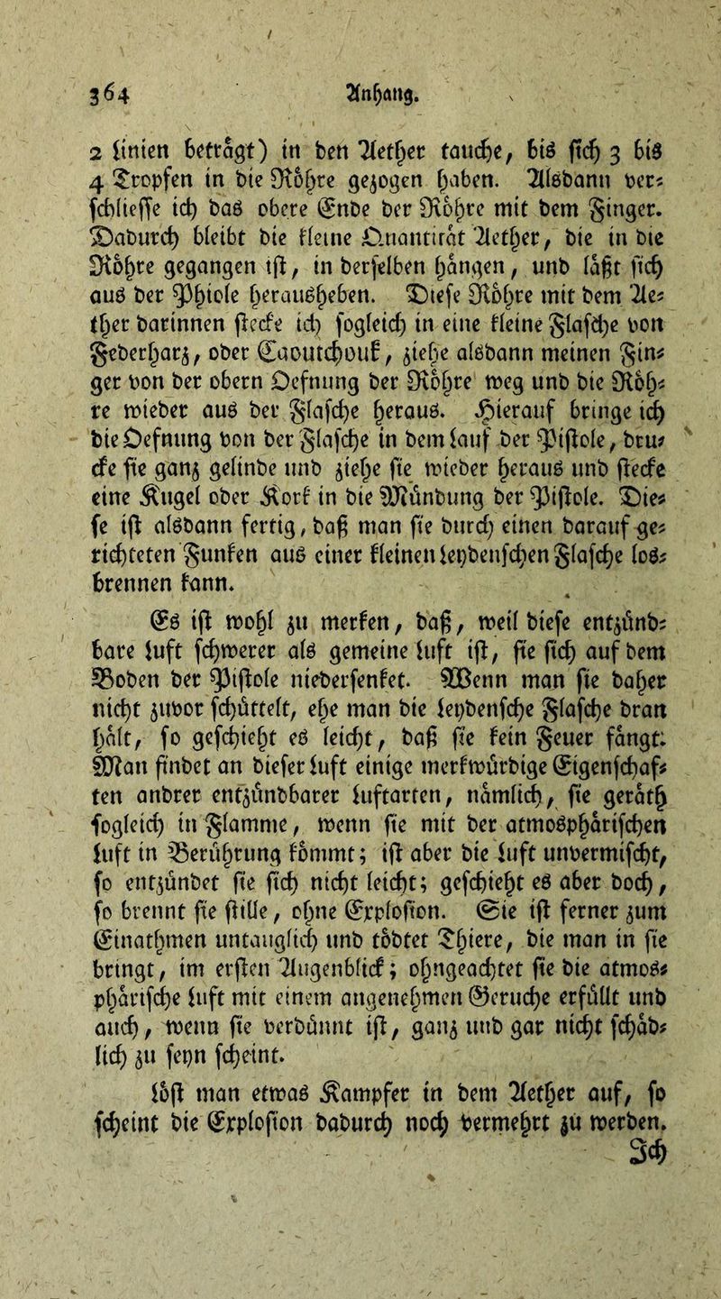 2 itnten Bcttagt) ttt ben Tletfyer tauche, 6t$ ftd) 3 6t$ 4 Stopfen in bte 9t5fjte gezogen haben. THöbanu bet? fd)(ieffe id) baö obere ©nbe ber 9\o§re mit bem ginger. 2)abutch bleibt bte Heine £tuantirat ‘2lether, bte in bte Drohte gegangen ifl, in betfelben fangen, unb lagt ftd) auö bet ^>f)tole ^etau^^eben. S)tefe Ölb^te mit bem 2le* tfyet batinnen jietfe id) fog(eid) in eine Heine g(afd)e oon geberl^at^ ober Caoutchouf, ^tebe aldbann meinen gtn* get bon bet obetn Defntmg bet £Ro()te weg unb bie Sft&amp;h* re wiebet auö bet §lafd)e hetauö. hierauf bringe td) bteöefnung bon ber glafdje' in bem lauf bet Dipole, btu* efe fte gan$ gelinbe unb ^tel^e fte wiebet herauf unb flecfe eine Äuge! ober Äorf in bie SOMnbung bet $3tjlole. Sie* fe ijt atebann fettig, baß man fte burd) einen barauf ge? richteten gunfen aub einet Keinen iepbenfdten g(afd)e loä; brennen lann* &amp; tjl wofj( $u merlen, baß, weil btefe entente bate iuft fd)werer aU gemeine iuft ifl, fte ftd) auf bem 33oben bet $pifto(e nieberfenfet. SBenn man fte bähet ntd)t ^itbot fd)üttelt, efje man bie iet)benfd)e g(afd)e btan halt, fo gefehlt eb leidet, baß ß’e fein geuer fangt: fölan ftnbet an biefet iuft einige merfwürbige Sigenfchaf* ten anbtet ent^ttnbbatet luftatten, namlicf), fte getat(j fog(etd) in glamme, wenn fte mit bet atmoöpfjattfd)ett luft in ^Berührung fommt; iß: abet bte iuft unbermifd)t, fo entjunbet fte ftd) nicht (eicht; gcfd)ief)t eö aber bod), fo brennt fte fltüe, o^ne ©rpfofton. Sie iß ferner jutn (ginatbmen untaitg(id) unb tobtet Spiere, bie man in fte bttngt, im erßen Tiugenbficf; olmgeachtet fte bie atmo$* p^attfehe iuft mit einem angenehmen ©etuche erfüllt unb auch/ wenn fte berbännt iß, gan$ unb gat nicht fd)ab* (ich fepn fd>etnt. i&amp;ß man etwaö Äampfet tn bem Tbet^er auf, fo fcheint bte ©rploftcn baburd) noch betmehtt jit werben, Sch