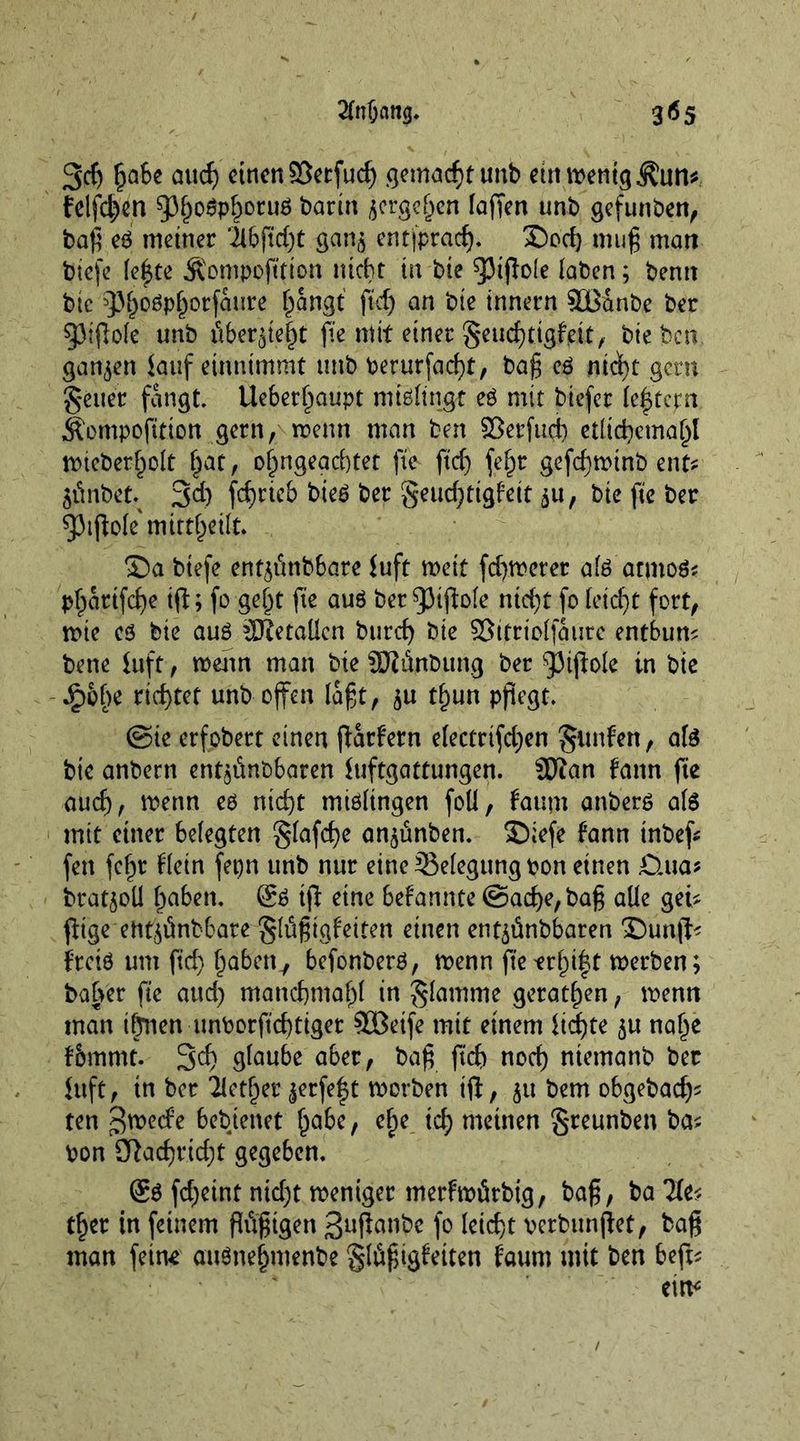 2fnf;ang. 3^5 3d) l?a6e au cf) einen S3erfud) gemacht unb ettttrentgÄun* felfd)cn 5)ljogpf)oru6 barin ^ergefpen lagen unb gefunben, bag eg meiner ilbftd)t gan$ entfpraef). Sod) mug man btefe leiste Äompofttton nicht in bie Rigole laben; bentt btc 93^oöp^orfaure f^angt ftd) an bte Innern SBänbe ber Rigole unb überleit fte mit einer geud)tigfjdt, hieben, ganzen lauf einnimmt unb berurfacfyt, bag eg ntct)t gern §euer fangt. Ueberf^aupt mißlingt eg mit biefer lectern Äompogtion gern, trenn man ben ©erfttd) etlid)cmal)l nncberf)olt (jat, olmgeacftet fte ftd) fefjr gefeftrinb ent* 5Önbet; 3d) fd)rtcb bteg ber geud)ttgfett $u, bte fte ber ^3ifiole mitt^etlt. Sa biefe en^tmbbare iuft weit fdjroerer alg atmog? pf^artfefe tg; fo geig fte aug ber Rigole nid)t fo letdjt fort, trie eg bte aug äRetaüen burd) bte ffitfriplfaure entbum bene iuft, trenn man bie SRänbung ber Rigole tn bte -Jjpofte rtd)tet unb offen lagt, $u tl)un pflegt. ©ie erfobert einen ffarfern electrtfd)en gimfen, a(g bte anbern ent^änbbaren luftgattungen. Sftan fann fte auch, trenn eg ntd)t migltngen foü, faum anberg als mit einer belegten glafc^e angmben. Siefe fttnn tnbeg fett fcljr ftetn fepn unb nur eine Belegung bon einen £>.ua* bratjoü Ipaben. @g ig eine bekannte @ad)e,bag alle geu gtgeehtglmbbare glügtgfeiten einen entyünbbaren Sung* irrig um fid) (jaben7 befonberg, trenn ge*rf)i|t trerben; bafrer fte and) mandjmafg in glamme gerätsen, trenn man tönen unborftefttget SGBetfe mit einem ltd)te 51t na§e f&amp;mmt. 3^ glaube aber, bag ftd) nod) ntemanb ber luft, in ber Hetzer $erfe$t trorben ig, 51t bem obgebadj* ten gtreefe bebtenet Ijabc, ef)e td) meinen greunben ba* ron Sßadgidg gegeben. @g fdgint nid)t treniger merhrörbig, bag, ba tfgr in feinem gitgtgen ßuganbe fo leicht rerbunget, bag man feine auönejjmenbe glögigfetten faum mit ben beg*