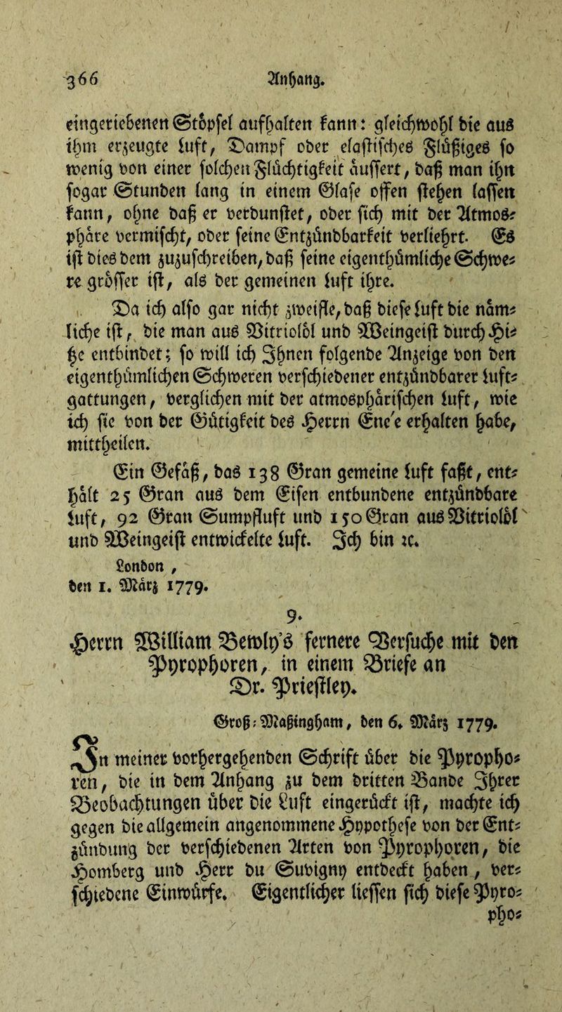 etn^cttcSen^tt ©t&amp;pfef aufljalren fann: gfeicgrool)! bie au$ i£m erzeugte tuft, 'S'ampf ober efafltfd^cö §Iügtge$ fo menig bon einer folgen glüebtigfeit auffert, bag man t§tt fogar ©tunbett fang in einem ©lafe offen flehen (affett faun, oljne bag er berbunjlet, ober ftd) mir ber3itmo$? pl;are bermifegt, ober (eine ©ntjütibbarfett betitelt. ©$ tfibteöbem ^ufebretben, bag feine eigentümliche @d)tbe* re groffer if!, ate ber gemeinen Juft t^re* ©a id) alfo gar nteft peiffybag biefefuftbte nam* Ttcf)e ift, bie man aug ©itttolbl unb £Betngetf! burd)*£)k entbinbet; fo mill td) 3()ncn folgenbe Tin^eige bon ben eigentf;umltc^en©ct)iberen berfegtebener entjünbbater Juft^ gattungen, bergfiegen mit ber atmoOp^artfd)en Juft, wie td) fte bon ber ©üttgfctt beö iperrn ©ne'e erhalten fjabe, mittl)etlcn* ©in ©efag, ba$ 138 ©ran gemeine Juft faßt, ent* halt 25 ©ran auö bem ©ifen entbunbene entjünbbare Juft, 92 ©ran ©umpftufr unb 150 ©ran auöS3teriolbf unb SBetngeiji entwicfeltc Juft- 3d; bin tc* Sonbon , ben 1. 1779. 9* $crrn SBtUtam Bemlp’S fernere ^erfudje mit t>en |>propIjoren, in einem Briefe an ©r. ^ßrtejüep* ©rof^ 93tojjtngbam, ben 6, 93tdr$ 1779. fb ^n meiner botfjergef)enben ©d)rtft über bie ^Jpropljo* ten , bie in bem Ttnfpang bem britten Sanbe Beobachtungen über bie Stift eingerüeft if!, machte td) gegen bie allgemein angenommene Jg)ppotf;efe bon ber©nt^ günbung ber betriebenen TJrten bon 3M;ropl)oren, bie Romberg unb Jperr bu ©ubtgm; entberfr haben, ber* fd;tebcne ©inwürfe, ©igentlicher Iteffen fief) biefe 9Jt)tos