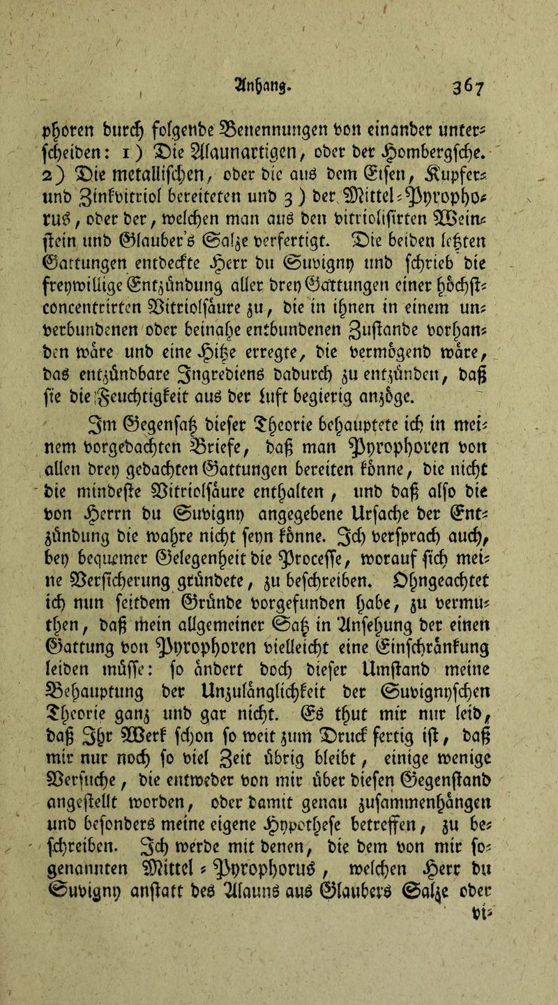 Pfoten burcg fofgcnbc ^Benennungen bon cinanber unter- fc^etben: 1) Die Slfaunartigen, ober ber ipombergfcge. 2) Die metallifcgen, ober bie aug bem Stfen, Tupfer*, unb gtnfbitriol bereiteten unb 3) ber S9}ittel*^3pt;opgo* rug, ober ber, melcgen man aug ben bitriolifirten ?IBeiru ficin unb ©lauber’g @al$e berfertigt. Die beiben legten Gattungen entbecfte Jperr bu ©ttbignp unb fcf>rteb bte frepmilltgeörnt^ünbung aller brep©Ortungen einer gocgfl* concentrirten SBitrtolfaure ^u, bie in ignen in einem un* betbunbenen ober beinahe entbunbenen ßuftanbe borgam ben mare unb eineiige erregte, bie bermogenb mare, baö en^ünbbare S^grebienö baburcg juentjünbett, bag fte bte;Seucgtigfeit aug ber Inft begierig an$6gc. 3m ©egenfag biefer $georie behauptete ich in met* nem borgebaegten ^Briefe, bag man ^propgoren bott allen brep gebauten ©attungen bereiten tonne, bie nicf)t bie minbege ©itriolfaure enthalten , unb bag alfo bie bon Jjperrn bu ©ubtgnp angegebene Urfacge ber ©nt* äünbung bie magre ntcgt fetm f&amp;nne. 3$ berfpracg aucg, bep bequemer ©elegengett bie 93roceffe, morauffteg mei* ne ©erjtcgerung grünbete, $u befegretben. Ögngeacgtet icg mm feitbem ©rünbe borgeftmben gäbe, $u bermu* tgen, bag mein allgemeiner @a| tn Tlnfegung ber einen ©attung bon ^Jpropgoren btelletcgt eine ©tnfcgranfrmg leiben müffe: fo anbert bod) biefer Umganb meine SBegauptung ber Unzulänglichkeit ber ©ubignpfegen Sgeorie gan$ unb gar niegt. @g tgut mir nur leib, bag 3gr SOBerl fd)on fo meit 511m Drucf fertig tg, bag mir nur noeg fo btel übrig bleibt, einige menige 53erfucge, bte entmeber bon mir über btefen ©egenganb angegellt morben, ober bamit genau jufammengangen unb befonberg meine eigene Jpppetgefe betreffen, $u be* fegretbem 3cg merbe mit benen, bie bem bon mir fo* genannten Mittel * ^propgoruü , melcgen .£err bu ©ubignp angatt beg 2ifaung aug ©lauberg ©al$e ober