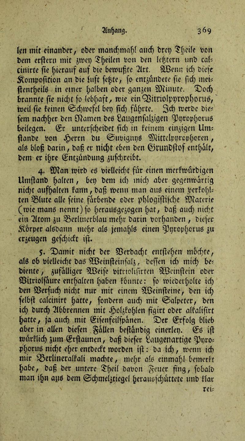 r 3^9 len mit etnunber, ober munebmabf and) brep ?§cife bon bem erlern mit zwep Steilen bon ben (extern unb cal? Ctriirte fie hierauf auf bie bewußte 2lrt. äßenn id) btefe ^ompofttton an bte iuft fefte, fo entzünbete fie fid; met? flentfjetk tn etner falben ober ganzen SDitnute. 'S)cd) brannte fte ntd)t fo lebhaft, wie einQ$itrtoIppropf)ocu£, toeil fte feinen ©djwefel bep ftd) führte. 3d) werbe Die? fern nadlet ben tarnen be£ Saiigenfalztgen spprophoruö beifegen. Sr unterfd)eibet ftd) in feinem einzigen Um? ftanbe bon dperrn bu ©ttbtgnpg SDJtttclpprophoren, ate bloß Darin, baß er nicht eben ben ©runbftof entsaft, bem er ihre Snt^ünbung zufd)reibt. 4. SD?an wirb e$ bieüeid)t für einen merfwittbtgen Utnjfanb fatten, bep bem td) mtd) aber gegenwärtig ntd)t aufhalten fann / baß Wenn man auö einem berfof^l? ten S5fute alle feine farbenbe ober pf)logTfHfd)e fKaterie (wtemanö nennt)fo heraüSgezogen 1>at, baß aud) nicht ein Tltom zu Serltnerblau mehr barin borf)anben , biefer Äorper atebann mehr als jemahlS einen spprophoruö 51t erzeugen gefd)idt iff. 5. S)amit ntd)t ber ©erbaeßt entfielen mochte, als 06 bielletcßt bas SGBemjietnfalj * beffen id) mid) be? biente, zufälliger SBeife bitrtofift'rten SOßeinftein ober ffittrtolfaure enthalten haben fonnte: fo wiebetholte id) ben Sßerfud) ntd)t nur mit einem Sßettiffeine, ben id) felbff cafcinirt butte, fonbern auch mit ©alpeter, ben td) burd) 31bbrennen mit Jpolzfohlen ß'gtrt ober alfaltftrt butte , ja auch mit Sifenfetlfpanen. $>er Srfolg blieb aber in allen biefen fallen beflanbig etnerlep. Sö ifi würflid) jum Srftaunen, baß biefer Saugenartige ^pro? Pboruö nicf)t eher entbeeft worben ijl: ba td), wenn td) mir 55erltneralfaft machte, mehr afe einmahl bemerft babe, baß ber untere ?be^ kabon £euer fing, fobalb man t§n ait$ bem ©cbmeljtiegel berau$fd)uttete unb flat