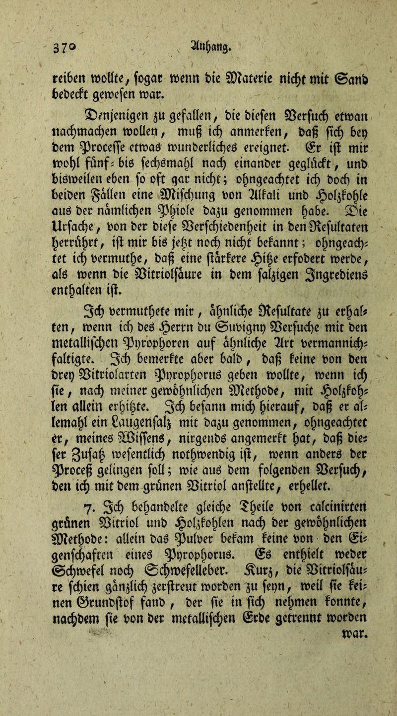 37° 2fofjang. rct6cn wollte, fogar wenn tie SDfatetie nidjtmit @anb fcebecft gerocfcn war. denjenigen $u gefallen, bte btefen 95crfucf> etwa it ttadjmad)en wollen, mug td> anmerfen, bag fid) bet) bem 93roceffe etwaö wunberlid)e$ ereignet- 6r iff mir wof)l fünf; bte fed)öma()l nad) einanber geglütft, unb bisweilen e6en fo oft gar nicf)t; o^ngead)tet id) bocf) in betben fallen eine SJiifdtung bon Mali unb Jjpoljfohle aus ber nämlichen ^f)ioie ba($u genommen habe. die Urfacfye, bon ber biefe Serfdjiebenf^eit in ben [Refultaten betrügt, iff mir bte jefct nocf> nid)t befannt; ohngead); tet td) bermuthe, bag eine jfarfere £t|e erfobert werbe, ate wenn bte Sitrtolfaure in bem fähigen Sngrebtenö entsaften iff. 3d> bermut^ete mir, ähnliche SRefultate $u erhafe ten, wenn id) beS Jperrn bu @ttbignt) 93erfud)e mit ben metallifd;en 53i)tophoren ^uf ähnliche 21rt bermannid)? faftigte. 3d) bemerkte aber halb , bag feine bon ben brei) SSitrtofarten sjJprcphoruS geben woüte, wenn id) fie, nad) meinet gewöhnlichen JOietjjobe, mit ^of^fo^ len allein er(jt$te. 34 6efann mid) hierauf, bag er aU lemahl ein Caugenfalj mit ba^u genommen, of)ngead)tet it, meines Stiffens, nirgeubs angemerft fyat, bag bie? fer 3ufa£ wefentlid) notljwenbig iff, wenn anberö ber ^Jroceg gelingen foü; wie aus bem folgenben $8erfud)/ ben ich mit bem grünen SSttrtoI anffelite, erhellet. 7. 3d) be^anbelte gleiche ?^eile bon calcintrten grünen SSitrtol unb ^ol;^of)len nad) ber gewöhnlichen Sftetljobe: allein bas ^ulber befam feine bon ben @i* genfegaftett eines $Pi)tophotuö. @S enthielt weber @d)wefel nod) ©chwefelieber. Äur$, bte ©itriolfau; re fd)ten ganjltd) jerffreut worben $u fepn, weil fte fei? nen ©runbjfof fanb , ber fie in fid) nehmen fonnte, nachbem fte bon ber metaUtfchen Srbe getrennt worben