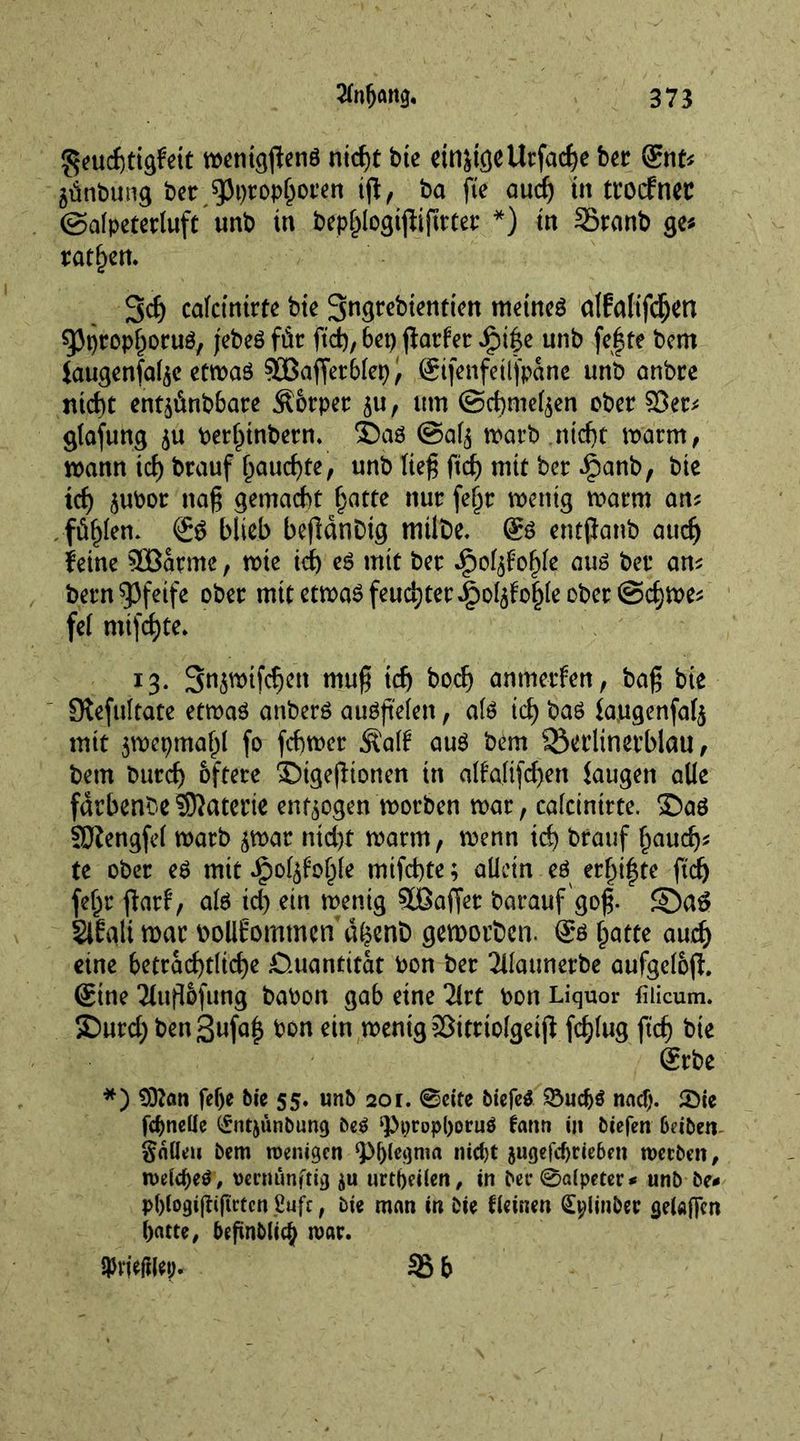 $eud)tigfeit wentgftenö nicht bte etn&tgeUtfache bet gnt* ätinbung bet spt)top(joren ijf, ba fte auch ttt ttoefnet ©alpetetluft unb tn bephlogtfliftttet *) tn Sranb ge* rotiert. 3dj calcinate bie 3ngtebientien meinet alfaltfd^crt gjprophotuö, jebeö für ftd), 6et> jlatfet ipi|e unb fe|te bem iaugenfal^e etwas SLBafietblep, (Stfenfetljpane unb anbre ntcht entäünbbare Körper $u, um ©chmefyen ober $öet* glafung $u berhinbetn. ®a$ ©al^ warb nicht warm, wann td) brauf f)aud)te, unb Keß ftd) mtt bet Jpanb, bte td) jubor nag gemacht hatte nut fef)t wenig warm an* füllen. blieb befldnDtg mtlbe. gs entpanb aud) feine 3Batme, wie id) es mtt bet ipol^ohle aus bet an* betn pfeife obet mttetwaöfeuchtet^D^o^leobet @cf)We* fei mijd)te. 13. S^wtfcfjen mag id) boef) anmerfen, bag bte Olefultate etwas anberS auSg'elen, als ich bas laugenfal^ mit 3wcpmal)l fo febwet $al£ aus bem 25etlinetblau, bem butd) öftere ©tgegionen tn alfaltfcf>ert laugen alle fdrbenbeSKatetie endogen worben war, calcinate, ©as SOtengfel warb <$wat ntd>t warm, wenn td) brauf haud)* te obet es mit ipol^oltfe mifd)te; allein eö erf)i|te ftd) fel;t ftatf, als ich ein wenig 5ßafjet barauf gog. SDa$ SlEali war bollfomtnen dl?ent) geworben. gs \jatte aud) eine beträchtliche -Quantität bon bet Jllatmetbe aufgelofh gtne Jlugtöfung babon gab eine litt bon Liquor fiiicum. ©urd; ben^ufa^ bon ein wenig SÖitttolgetjf fd)lug ftd) bie grbe *) 9)?an fef)e bit 55. unb 201. 0cite biefeS £5udj$ naef). £Die febnette (£ntjünbung be$ ‘PptopboruS fann in biefen 6cibett- gnüeu bem roenigen Phlegma nicht 5ugefcf)rie6m werben, welche^, vernünftig ju urtbeüen, in bet* 0alpeter* unb be# Pbfogigifirten ßufc, bie man in bie fieinen (£t)linbee getoffen batte, begnblicb mat. SPn'eftlet;. 35 b