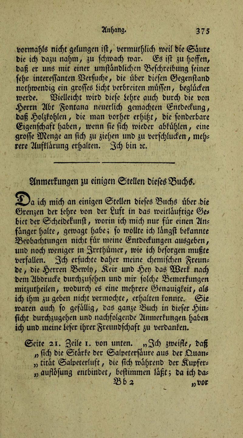 bormaf>Id nid)t gelungen i(l, bermutljlid) meil bte©aure bie td) ba$u nalpm, ^u fdjmad) mar. @d ijt $u fjoffen, bag er und mit einer umjlanblicfjen ©efd)reibung feiner fef)c intereffanten 83erfud)e, bie über biefen ©egenjfonb notfimenbig ein groffed üd)t Verbreitert müffen, beglüefen merbe. 2$ieüeid)t mtrb biefe ie^re aud) burd) bie bon ■£>erm übt Montana neuerlid) gemachten ©ntbeef ung, bag JpoI$fof)Ien, bie man border etfjt|t, bte fonberbare ®igenfd)aft traben, mennfteftef) mtebet abtül)len, eine groffe SKenge an fief) $u jtefjen unb $u berfdjluden, rmfy rere 21ufflarung erhalten. 34 bin :c. SInmetf ungen ju einigen ©teilen triefet 33udj&amp; !^a id) mtd) an einigen ©teilen btefed 35ud)d über ,bte ©rennen ber tef^re bon ber Suft in bad mettlauftige 0e* biet ber ©djeibeEunjt, morin id) mid) nur für einen 2In* fanger f)alte, gemagt I)abe; fo moüte id) langjl bekannte ^Beobachtungen ntd)t für meine ©ntbeef ungen audgeben, unb nod) meniger in S^tfjümer, mie id) beforgen mugte betfallen. 3d) erfaßte baffer meine cf)emifd)en $reun* be, bie Herren 35emlt), Äeir unb ipei) bad 5DBerf nadj bem^Ibbrurfe butd)$ufef)en unb mir fo(d)e Semerfungert mitiutl)etlen, moburd) ed eine mehrere ©enauigf’eit, aid id) if)tn $u geben ntd)t bermod)te, erhalten tonnte. @ie mären aud) fo gefällig, bad gan$e 35ud) in biefer ftd)t butd)£ugel)en unb nad)fo!genbe 2lnniertungen fabelt td) unb meine tefer il^rergreunbfc^aft $u berbanfen. ©ette 21. geile 1. bon unten. „34 bag „ fid) bie ©tatf’e ber ©alpeterfaure aud ber fluan* 53 titat ©alpeterluft, bie ftd) maljrenb ber Äupfer* „auflofung entbinbet, begimmen lagt; batd)ba* 35 b 2 wbor