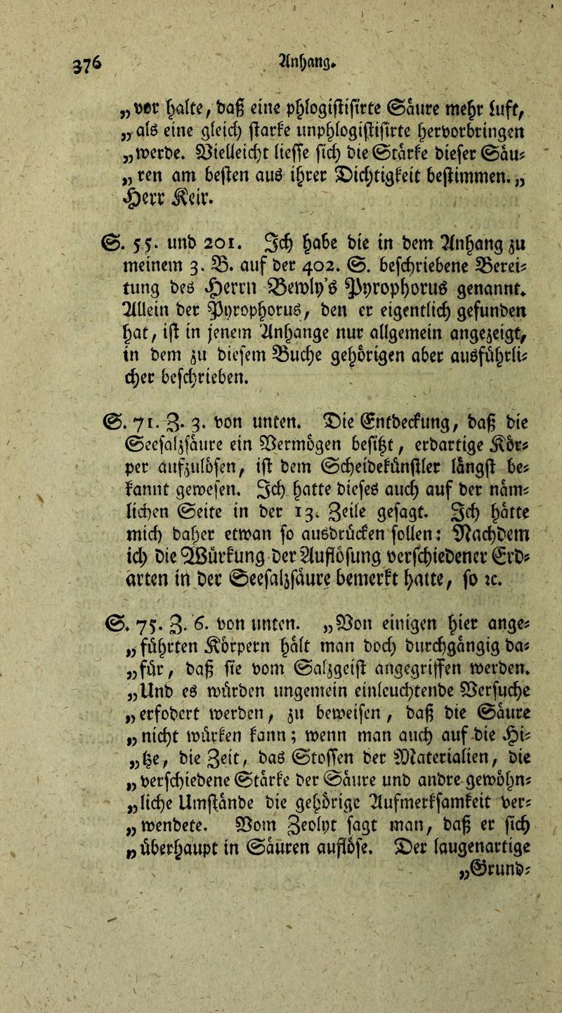 2(nf)cmg* 37* „ bet halte, bag cine pftfogifh'fttte ©ante meht luff, „ate eine gleid) ffatfe ttnp^Iogtfltftrtc ^ert)orbrtngert „»etbe. 23teUetcf)t lieffe fid) bte@cacfe btefet@au? „ ten am beften aite t^rer Ditfjtigfeit befiimmen. „ Ädr. ©. 5*. unb 201. 3$ §a6e bte tn bem 2lnhang$u meinem 3. 35. auf bet 402* ©. 6cfcf)ric6enc 35etet? rung beö #ertn SBemlp’* ^Jprophontö genannt* Allein bet spprophpruS, ben et eigentlich gefunbeti hat, ifl in jenem Anhänge nut allgemein ange$eigt, in bem ^u biefem 33uche gef^otigen abet au$ftif)tfo <het betrieben. ©. 71. 3* 3* bon unten. Die (Sntbedfung, bag bte ©eefaljf&amp;ure ein Vermögen beftf t, etbartige Ä6t* pet dufeul&amp;fen, ifl bem ©cgeibefiinglet langg be? fannt genoefen. 3$ hatte btefeS auch auf bet nam? lichen ©eite in bet 13. geile gefagt. 3d) hatte mich ba^et etroan fo auebtfiefen follen: fftachbetn id) DieSBurfung DerSluflofung oetfehiebenet ©rte atten tn bet @eefai$fdure bemerft hatte, fo tc. ©. 75. g. 6. bon unten. „©on einigen ^ter ange? „ flatten Äbtpetn halt man bod) burchgangtg ba? „für , bag fte bom ©afjgetji angegriffen »erben* „Unb e£ würben ungemein einlcuch’tenbe ©erfuche „ etfobert »erben, $u bemetfen, bag bte ©ante wnid)t würfen farm; wenn man auch auf bte Jpi? „he, bte Seit; baö ©toffen bet SDtatetialten, bte „ berfchtebene ©tarfe bet ©ante unb anbte gewöhn? „liehe Umffanbe bte gehörige Sufmerffanrfeit bet? „wenbete. ©out Seolpt faßt man, bag et ftch „überhaupt in ©auren aufl&amp;fe. Der (augenattige „@runb?