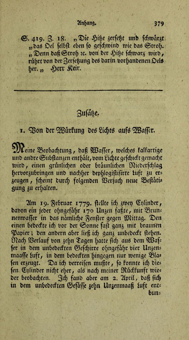 V 2ln&amp;ati$. 379 419» 3- *8- £i|e jetfeft unb fchwaqt „ba6 Del felbfl eben fo gcfcf>rDtnb wie baö @tro^. „ ©enn baß ©trolj :c. bon bet: Jg>i^e fchwarj wirb, rti^rcbon bet 3erp|ung beöbattn bothanbenenDete her* w -g)crv $eir. 3ufa|e. 1. <35on bet: * l2Bui,fting beö Sic^tö ctufö '^Baffst. ^D^ctne 35eo6acf)tur!g, baß 3Baffer, »c(cf)cl falfortige unb anbte@ubpan,$en enthalt, bom dichte gefdpeft gemacht rotcb, einen grünlichen ober bräunlichen 9Ricberfd)lag herbor^ubrtngen unb nadlet bephlogipiftrte iuft 51t et* Seugen, ßheint burd) folgenben ©etfuch neue Sßepatt* gung $u erhalten. 2lm 19. §ebruar 1779. pellte tefj $wep Gtpltnber, bobon ein jeber olmgefaht 170 Un^en faßte, mit Srutt* nenwaßet tn baö namltcf)e genper gegen SKittag. ©en einen bebeefte ich bor ber @onne fap gan$ mit braunen Rapier; ben anbern aber ließ ich gan$ unbebeeft ßehert* 3Rach ©erlauf bon $ehn £agen hatte ßch aus bem 9Baf* fer in bem unbebeeften ©efdßtre ohngefahr hier linken* maaße Juft, tn bem bebeeften hingegen nur wenige 3Ma* fen eräugt, ©a ich berreifen mußte, fo konnte td) bie* fen Splinber nicht eher, als nach meiner Dtücffunft wie* ber beobachten. 3’d) femb aber am 2. Tiprit, baß ßdj tn bem unbebeeften ©efaße jehn Unjenmaaß fuft ent* bun*