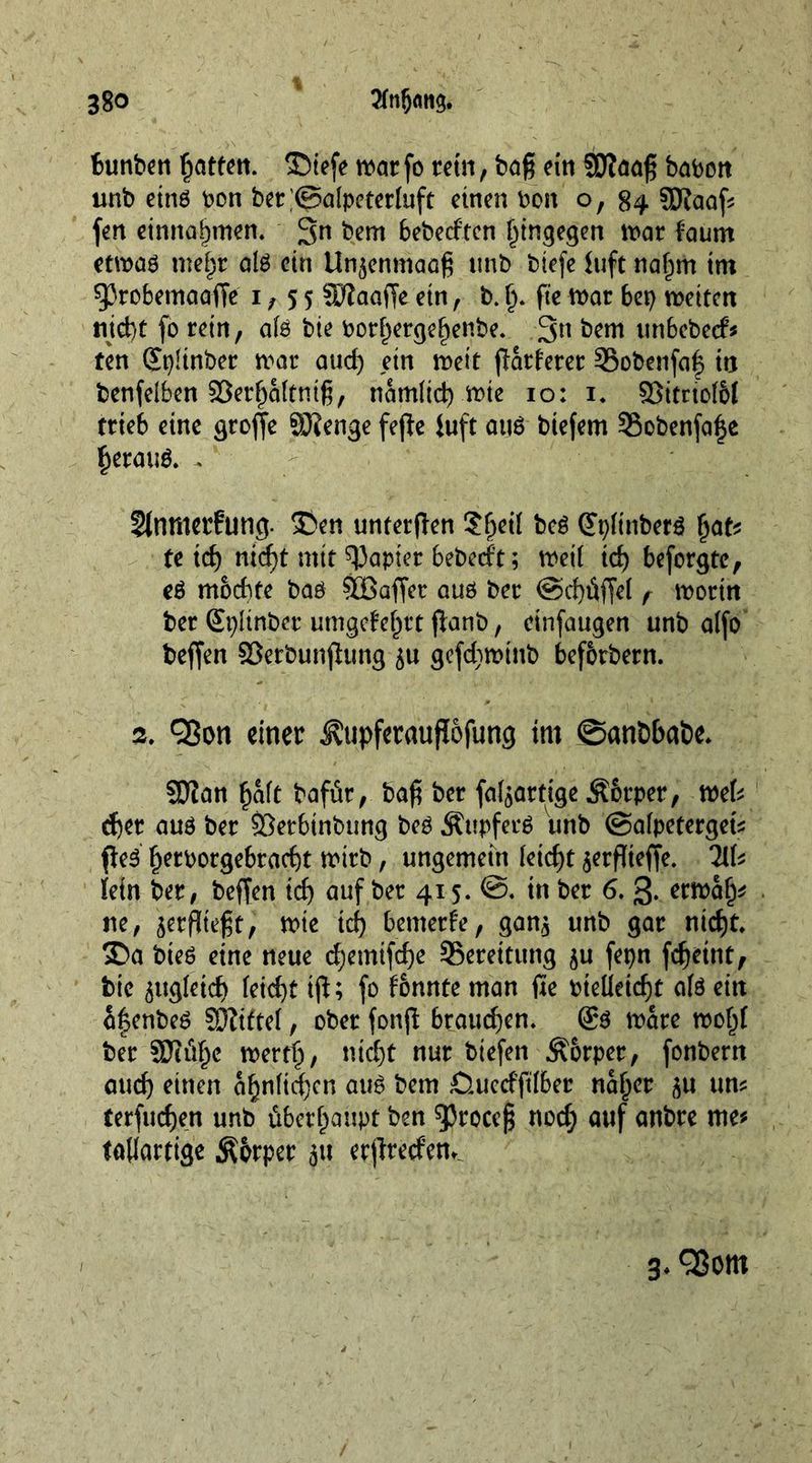bunben fatten, ® tefe war fo rein, baß ein SDfaaß baboit unb eins bon bet;@atpeter(uft einen bon o, 84 Sftaaß fen einnaßmen. 3n bent bebeeften hingegen \x>at faum etwaö meßt atö ein Un$enmaoß unb biefe iuft naßm im $)3robemaaffe 1,55 SDfaaffe ein, b. ß. fie war bet) weiten nicht fo rein, ats bie borßergeßenbe. 3n bem unbebeef* ten Spdnber war aud) ein wett (härterer ©obenfaf in benfelben Söerßattniß, namtieß wie 10: 1. 33imot6t trieb eine große SJicnge fejhe Juft auö biefem SSobenfaße ßerauö. . Slnnterfung. £>en unterjhen ?ßeit beö Gtpftnbetö ßat* te id) meßt mit papier bebeeft; weit id) beforgte, eö m&amp;cßte baö SGßaffet auö ber ©cßßffet f worin ber Splinber umgefeßtt fianb, ctnfaugen unb atfo beffen SJerbunjlung gefdjwinb befbrbern. ». Qßon einer Äupfetaujtöfung im ©anöbabe. 9Jian ßaft bafär, baß ber (abartige Äbtper, mU cf)et auö ber SSetbinbung beö Äupfecö unb ©atpetergets fheö' ßetborgebtaeßt wirb, ungemein teießt ^erflteffe. HU fetn ber, beffen tcf> auf ber 415. ©. tn ber 6. 3- etwaß* ne, jerßteßt, wie tcß bemerke, gan* unb gar nicht. SDa bieö eine neue eßemifeße Bereitung $u fepn feßeint, bte ^ugteieß feießt iß; fo fbnnte man ffe bteüetcßt a(ö ein aßenbeö Giftet, ober fonß bpaueßen. &amp; ware woßt ber m%c wertet, meßt nur btefen Äorper, fonbern aud) einen aßnticßcn auö bem fiueeffttber naßer <$u um terfueßen unb überhaupt ben ^Jroceß nod; auf anbre me* taßartige $brper ^u etßretfem 1 3.Q5om