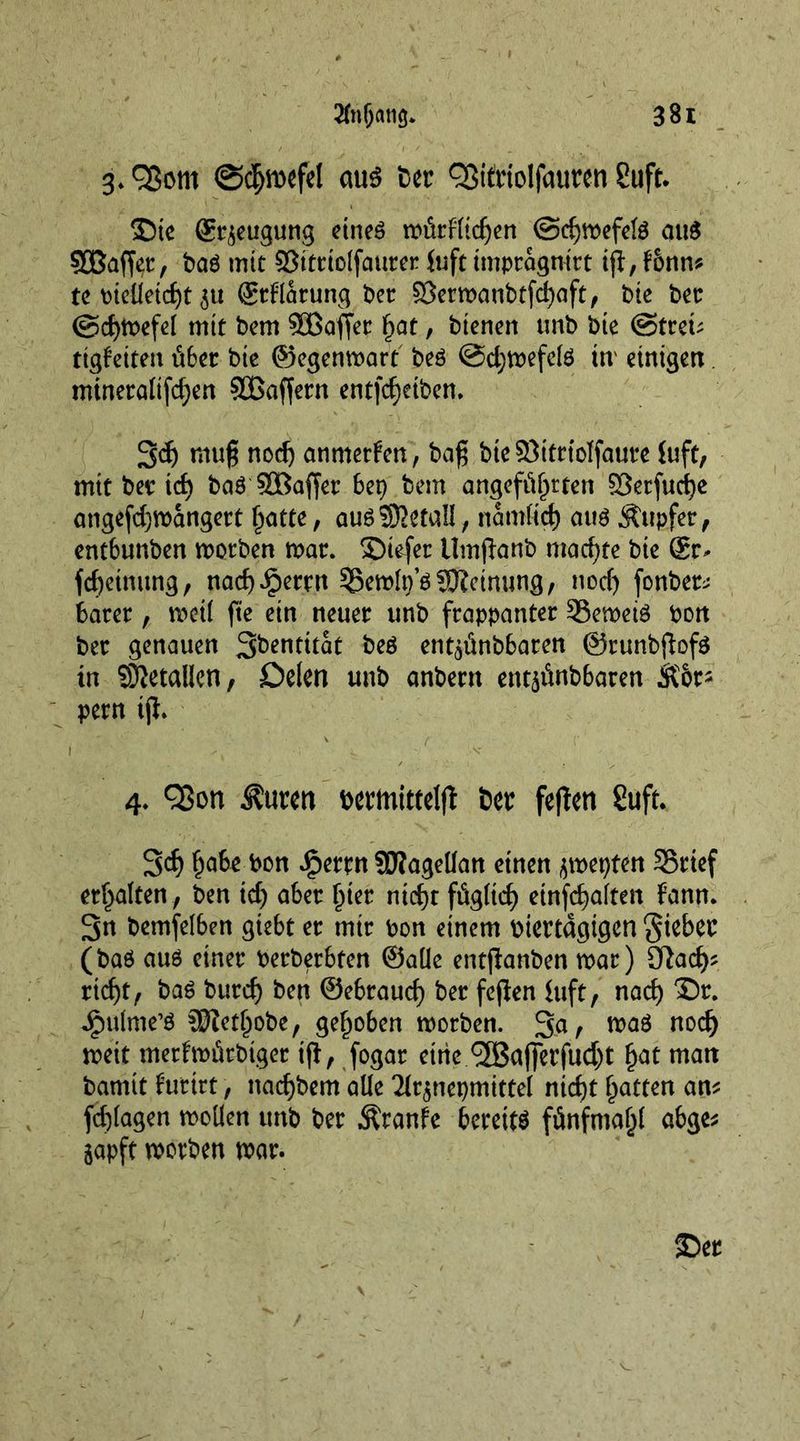 3. ©<$n>cfel aus Der QSitriolfauren Suft. £)te St^eugung eineg mürfltdjen @d)mefelg auS 90ßaffet, Pag mit ©ittiolfaurer foft tmptagnitt ig, Fonm te pielietdjt 3« ©rflarung Pet 83ermanPtfd)aft, Pie Pet @d)mefel mit Pern 5BBoffet hat, Pienen tmP Pie ©treu ttgfeiten über Pie ©egenmart Peg @d;mefelg tn einigen. mineralifd;en SBagern entfärben. 3d) mug nod) anmetfen, Pag PteSBitrtolfaure Juft, mit Pet id) Pag SBaffer bep Pent angeführten $5erfud)e angefdjmangett hatte, aug detail, nantfid) aug Äupfer, entbunPen motPen mat. SDiefer UmganP machte Pie Sr- fchetnung, nad)Jpemt ^emln’g Meinung, nod) fonPet^ batet, met! fte ein neuer unP frappanter 33emetg Port Pet genauen S^ntitat Peg entaünPbaren ©runbgofg in Metallen, Delen unP anPent ent^ünPbaren &amp;br* pern tg. I ( V 4. Q5on Äurm Dermittelg Per fegen 2uft. 3d) habe Pon ipetrn SRageüan einen jmepten S5ttef erhalten , Pen id) aber hier nicht füglich etnfchalten fann. 3n Pemfelben giebt et mit Pon einem piertdgigen giebec (Pag aug einet PetPerbten ©alle entganben mar) Nach- richt, Pag Putch Pen ©ebtauch Der fcgen iuft, nach 3X jgmlme’S SftetljoPe, gehoben motPen. 3a, mag noch mett metfmütPtget ig, fogat eine.^Bafferfucht hat malt Pamit f’uttrt, nachPem alle ^nepmittel nicht hatten am fd)lagen moüen unp Per Äranfe bereits fünfmahl abge* japft motPen mar.