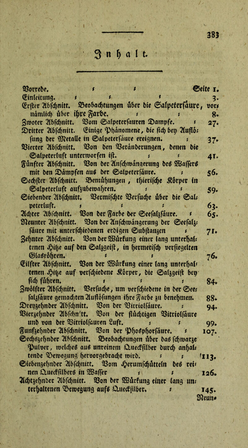 38} 3 n M l t. Borrebe. t t ©eite i. (Umleitung. tt * c 3. <£rjter 216fc^tittt* Beobachtungen über bie ©afpeierfattre, vort ndmlid) über ilpre garbe. * '• 8* Smoter 2(bfcf>nitt. Bom ©alpeterfaurcn Batnpfe. t 27. fritter 3lbfcbnitt. <5mt^c ‘Phänomene, bie (ich bet; 3(uftö; fung ber $ttetalle tn ©alpeterfdure ereignen. ; 37* Vierter 2lbfchnitt. Bon ben Berdnbcrungen, benen bie ©alpeterluft unterworfen ijt. t * 4T. günfter 2lbfchnitt. Bon ber 2(nfd)wdngerung bc$ SXBaffcrö mit ben Bdmpfen au$ ber ©alpeterfdure. t 56. ©ecbjter 2lbfchnitt. Bemühungen , tf)ierifdje Äper in ©alpeterluft auftubewaljren. ? * 59. ©iebenber 2fbfdjnitt. Becmifd;ce Berfuche über bie ©al; peterluft. t * * 63. 3(d)ter 3l6fd)nitt. Bon ber garbe ber ©cefa($fdure. t 65. Neunter 2(bfchnitt. Bon ber 2(nfcbwdngerung ber ©eefafy; fdure mit unterfdjiebencn erbigen ©ubftanjen t 71» geinter 3(6fd)nitt. Bon ber SBürfung einer lang unterijaf* tenen auf ben ©aljgeijf, in f;ermettfd) versiegelten ©la$röljren. * * 76* Elfter 3(bfd)nitt. Bon ber Gurtung einer lang unterbot* tenen Jpifce auf verfd;iebene Körper, bie ©aljgeijl bet; fid) fuhren. t t t 84* 3wölfter 3(bfchnitt. Berfuche, um porfchiebene in ber ©ee,' faljfaure gemad)ten 3(ufl6fungen ihre garbe $ti benehmen. 88* Breyjehnber 3(bfchnitt. Bon ber Bitriolfdure. * 94. Bierjehnber 3lbfchn!tt. Bon ber flud)tigen Bitriolfdure unb pon ber Bitriolfauren 2uft. ; ? 99. gunfjehnber 3lbfd)nitt. Bon ber ‘PljoSpljorfdure. * 107. ©edjsjehnber 3lbfd)nitt. Beobachtungen über ba$ fchwarje ‘Pulper, weld)e$ au$ unreinem Öluecfftlbec burch anhal* tenbe Bewegung beroorgebracht wirb. ? ; *113, ©iebcnjebnber 3fbfchnitt. Bom Jperumfdjütteln be$ rei* nen CtuecffUberö in SBaffer t t 126* 3(cht&ebnbcr ?16fcf>nitt. Bon ber SBürfung einer lang um terhöltenen Bewegung auf$ Ctuetffilber. ? 145. Sfteun* A