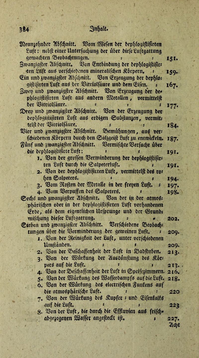 92eun$e()nber 2f6fdjmtt. Bom SBefett Der Dephfogijtiftrtett Safe: ne&amp;ft einet Unterfucpung Dec über biefe Suftgattung gcmad)ten Beobachtungen. ? * 151. Bmanjigjier 2l6fd)nttt. Bon (Sntbinbung Der bepf)fegifii(ic* ten Suft atig uerfdjtcbcncn mineralifd)en Körpern. -/• 159. €in unD &amp;wanjigfter 2t&amp;(dmitt. Bon <£r$eugung Dec bep^to; giftificten Suft aug Dec Bitviolfauce unD Dem (£ifen. * 167* Smeij utib jmanjigjlev 2ibfd)mtt. Bon (£r$eugung Der be* phtogifiiftrtcn Suft aug anDern Metallen, wcmitteljt Dec Bitcioifauce. f t ; 1-77, £>cep unb jmanjtgjier 2(bfchnitt. Bon Der (Einengung Der bepl)fogißijtrten Suft aug ccDigen 0ub(ian$en, ueemit; tdjlDec Bitriolfdure. ? ; 184, Bier unD panjtgfiec 21&amp;fc^nitt. Bemühungen, au| per* febiebenen Körpern Durch Den @al$geijt Suft 511 introicfeUn 187* günf unD &amp;man$tgficr 2lbfcf>mtt. Bermifd)teBerfuche über Die bephlogißifivteSuft: * t 191. 1. Bon Dec großen Bermtnberung Der bephfogtjtiftc* ten fiuft Durch Die @«lpetcr!uft. t 191. 2. Bon Der Depb(ogijti|utenSuft, vermittelß beg ro* (;en 0alpeterg. * 1 194. 3. Bom Sloven Der Gefäße in Der feepen £uft. ? 197. 4. Bom Berpuffen beg 0a(peterg. t 198* 0ed)g unD groanjigßer 2t6fcf)nctt* Bon Dec in Dec ntmog; 4>^arifcf>cn ober in Dec bepf)(ogtfii|u*ten Suft rochanbenen @rbe, alg Dem eigentltd^en Ucfpcunge unb Der @runb* mifehung Diefer Suftgattung. ; * 202. 0tcben unD smanjigfeer 2lbfd)hitt. Berfdjtebene Bcobacf)* tungen über Die Betminbetung Dec gemeinen Stift. s 209. 1. Bon Der peinigte Der Suft, unter ocr|d;iebenen Umßanben. * t 209. 2. Bon Dec Be'fd)ajfenf)eit Der Shift in BaDftuben* 213. 3. Bon Der SBucfung Der 2iugDtmßung Deg Ä* perg auf Die SufL * * 213. 4. Bon Der Be)chajfcnheit Der Suft in 0pcifestmmern. 216. 5* Bon Dec SBucfung Deg SBafjerbampfg aufDieSuft. 218. 6. Bon Dec SBurfung Deg elearifcpen gunfeng auf Die atmogpharifehe Suft. ? ? 220 7. Bon Der Surfung Deg Tupfer f unD 0fenfa(fg auf Die Suft. * t 223 §. Bon Der Suft, Die Durch €fflupten aug frifd;» ubS^ogetun SBaflec cmgeftedt ift, < 227.