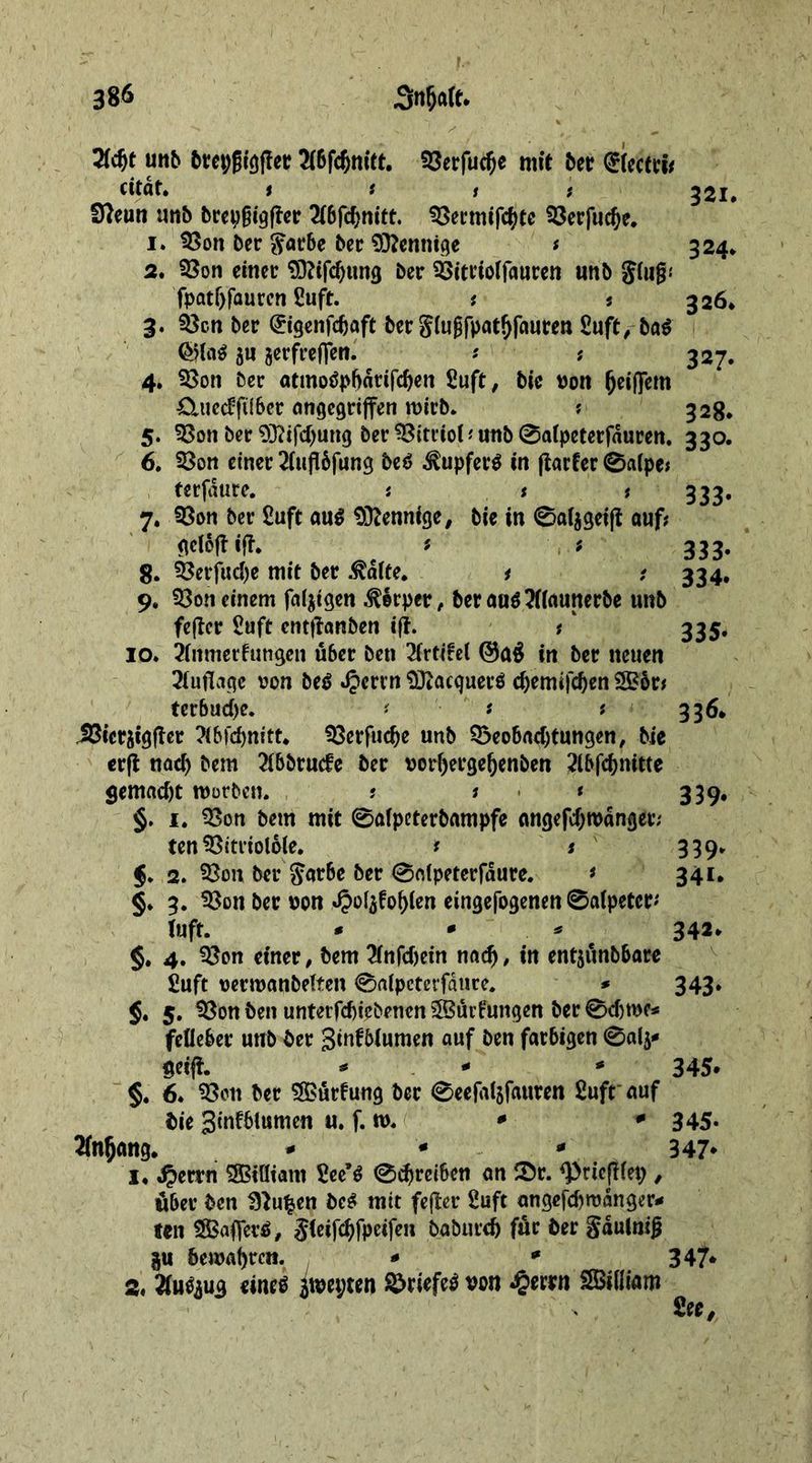 2fdjt unb bret;|jigffer A6fd)nitt. 93erfud)e mit 5er (£(ectri* «tat. f t s t 321. Cfteun unb brepfjigffer 2f6fc^nitt. SSecmifcfyte SSerfudje. 1. 33on ber $arbe ber Mennige ? 324. 2. 33on einer Sftifdjung ber 53it«offauren unb giujjj fpat()faurcn £uft. *. s 326. 3. 33en ber @igenfdjaft ber giugfpatfjfauren £uft ,-ba* 511 jerfreffen. * ? 327. 4. 93on ber atmotfpbdtifdjen £uft, bie von (jeiflem £luec?filber angegriffen mich* ? 328. 5. 93on ber 93?ifd)ung ber Vitriol t unb @atpeterfduren. 330. 6. 33on einer 2iufl6fung be$ Tupfers in ftacfer 0aipe? terfaure. ? s # 333* 7. 93on ber £uft au$ Mennige, bie in 0a(jgeijt auf? gcioftijT. i ? 333. 8. 33erjud)e mit ber ^dife. 1 ? 334, 9. 93on einem faltigen Körper , ber au$?((aunerbe unb fcftcr £uft cnttfanben ift. ?' 335. 10. Anmerkungen über ben 2frtife( ©a$ in ber neuen Auflage von btß J?errn Sftacquerö d)emifd)en 2£ör? tcrbudje. t s ? 336* Jßicraigffer Xbfönitt* 33erfudje unb Q3eobad)tungen, bie erft nad) bem 21b5rucfc ber vorfjergeljenben 2lbfd)nitte gemad)t mürben. t ? < 339. §. 1. 93on bem mit 0alpcterbampfe angefd;tvdnget; ten SSittioloie. t t 339. §. 2. 33on ber $arbe ber 0n(peterfdure. * 341. §. 3. ^Son ber von «Oofyfofjlen eingefogenen 0a(peter' tuff. * * * 342* §. 4. 93on einer, bem 2(nfdjein nadj, in entpnbbare Suft vermanbelten 0a(peterfdtire. * 343. $. 5. Sßon ben untetfd)iebenen?Sui1:ungen ber 0djme* fclleber unb ber Smfbtumen auf ben farbigen 0alj* ueijf. * - * 345* §. 6. 93en ber Gurtung ber 0eefal5fauren £uft auf bie 3mfbtumen u. f. m. * * 345- Anfang. - * * 347* 1. $etxn 3Biöiam £ee’$ 0d)retbcn an iör. ^ricftfep , über ben fftufcen be$ mit fefler £uft angefd)wdnger* ten SBafferö, $(eifd)fpeifen baburcb für ber §dulnijj p bemalten. - * 347* a. 2faeju3 «nt« jwetjten ©tiefes »on £ettn SBiiliam See,