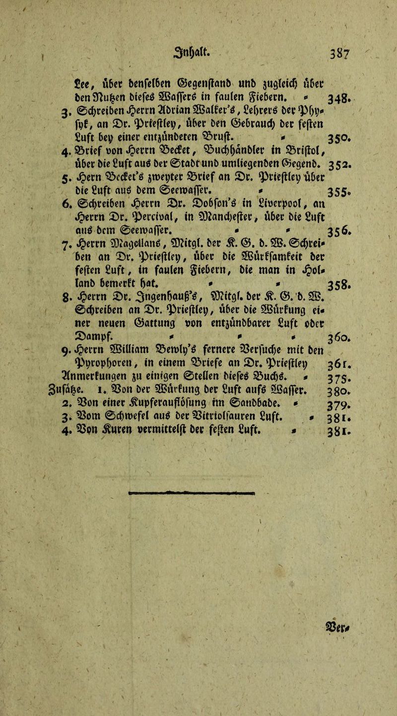 £ee, fiber benfel6en ©egenfianb unb jugleid) fiber benSftufcen biefe$ Staffers in faulen fiebern. - 34g. 3. 0d)reibcn Jperrn 2f£>rian SBalter’tf, £el)rer6 ber *pljy- fpf, an £)r. ‘Priefiley, fiber ben ©ebraucf; ber fejten £uft bey einer entjfinbeten Q5ru(l. - 350* 4. ©rtef won Jperrn Werfet, 3?>ud)ljdnbler in &amp;rijfol, fiber bie 2uft auö ber @tabt unb umliegenben ©egenb. 352. 5. Jpern ^ccfet*$ jroepter 23rief an £)r. ^riejtlep 'fiber bie ßuft auS bem 0een>afier. - 355* 6. 0d)reiben $errn £r. £)o6fon’$ in Sitjerpoot, an Jperrn 2>r. <i>ercipal, in 932and)effer, fiber bie 2uft qtiä bem 0eerua(]er. * ' 35** 7. Jperrn SRagdlan*, SDtftgl. ber it b. 5B. 0$rei- ben an 2>r. ‘priefiley, u6er bie SBfirffamfeit ber feften £uft, in faulen giebern, bie man in Jpol- (anb bemerft (jat. * - 358. 8. Jperrn 2)r. .SngenfjaufTtf, Sftitgl. ber it ©. b. 28. 0cbreiben an Sbr. ‘Priejllep, fiber bie 2Burfung ei- ner neuen ©attung oon entjfinbbarer £uft ober 2)ampf. - - - 360. 9. Jperrn 2BiUiam SÖerolp’S fernere 23erfud)e mit ben <Ppropl)oren, in einem Briefe an Sr. ‘Prieftlep 36r. 2(nmerfungen ju einigen 0tellen biefeä 23ud)$. - 375. Sufd|e. 1. 2$on ber Sößtäcfung ber 2uft auf$ Staffer. 380. 2. 33on einer itipferauflofung im 0anbbabe. - 379. 3. $$om 0djn>efel au$ ber SSitrtolfauren £uft. - 381. 4. 33on iluren vermitteln ber fejlen £uft. - 381,