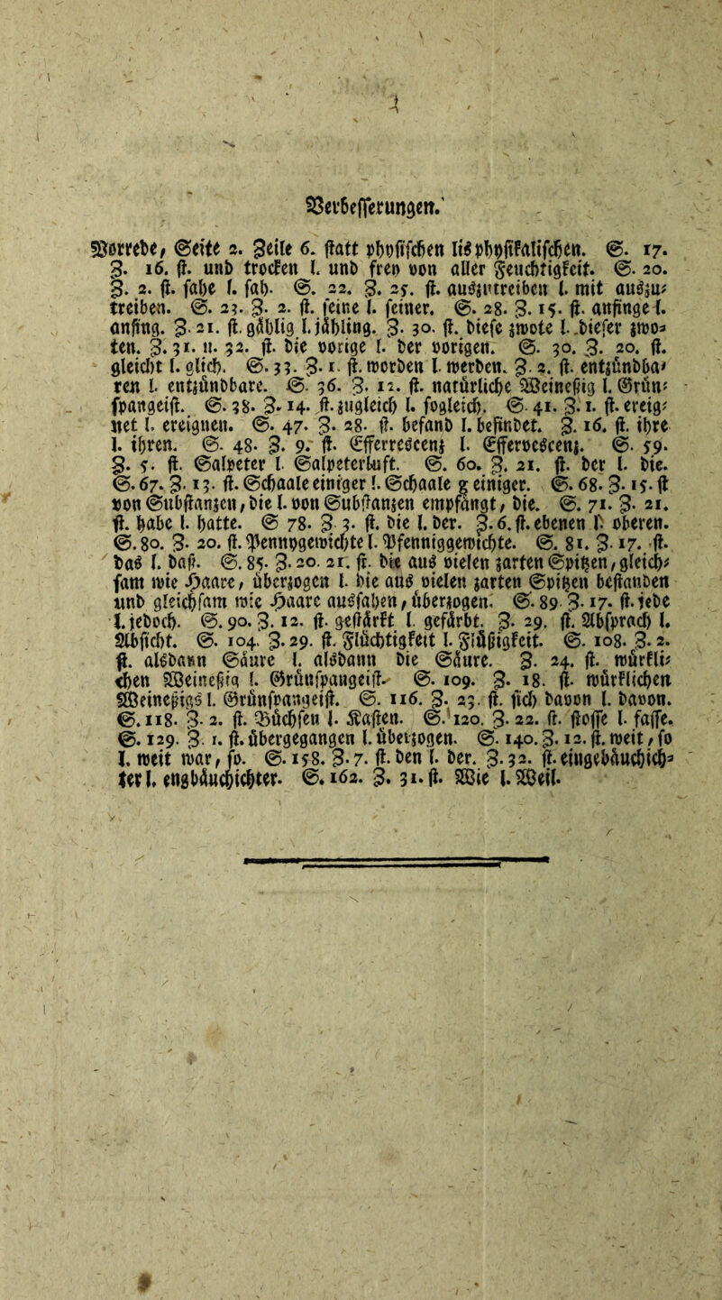 93ev6efTe*tm$*it' dörret)«/ ©eite 2. geile 6. ffatt pboft'fcben Iispbpftfalifdjen. ©. 17. g. 16. fl. unb trocfen l unb frei> von aller geucbfiglctf. ©. 20. g. 2. fl. fal>e l. fal). @. 22. g. 2*. fl. auSjutretbcn l. mit auSsu* treiben. @. 2?. g. 2. fl. feine l. feiner. ©. 28. g. 15- ft- anjinge-l. anftncj. g. 21. ft.gäblig l.jäbling. g. 30. ft. biefe $n>ote l.btefer jmo* ten. g. 91.«. 32. ft. bie »orige l. ber »origen. @. 30. g. 20. fl. gleicht l. gltd). @.3?- g. i. ft. rnorben l roerben. g. 2. ft. entäünbba* ren L ent$ünbbare. ©. 36. g. 12. ft. natürliche SBeinefng l. ©rün? fpanaeift. ©. 38. g-14- ft*äugleich l. fogleid). ©• 41. g. 1. fl. ereig? net l. ereignen. ©. 47* g. 28. ft. befanb l. beftnbet. g. 16. ft. ihre 1. ihren. @. 48- g. 9. ft* ^fferrescen* l. UrfferocScenj. @. *9. g. 5* ft- ©alpeter l ©alpeterUift. @. 60. g. 21. ft. ber l. bie. ©.67. g. 13. ft. ©cfjaale einiger l. ©ebaale $ einiger. ©. 68. g. 15. fl »on ©ubftanjcn , bie l. »on ©ubftanjen empfangt, bie. ©. 71. g. 21. fl. habe l* batte. © 78. g.3. ft. bie l. ber. g. 6. ft. ebenen 1' oberen. ©. 80. g- 20. ft. ^ennpgemichte l. tyfenniggenuebte. @. 81. g-17. ft- baS l baft. ©. 85* g- 20. 2r. ft. bie aus »ielen garten ©pi^en, gleich* (am wie Sjmt, überzogen l. bie au$ »ielen jarten ©piljen beftanben imb gleidbfam raic £aarc auSfaben, überzogen. ©. 89 g-17- ft-iebe tjeboeb- ©. 90. g. 12. ft. geftürlt l gefärbt. g. 29. ft. Slbfpracb l. Slbftcbt. ©. 104. g.29. ft. Slüdbtigfett l. §lü|5igfcit. @. 108. g. 2. ft. alebaim ©aure l. aisbann bie ©äure. g. 24. ft. roürfli* <ben SÖeinefjig l. ©rünfpangeifl^ ®. 109. g. 18. ft- müdlicbett $83einef?igs l. ©rünfrangeift. ©. 116. g. 23. ft. fiel) baoon l. ba»on. ©. 118. g. 2. ft. Q5üc^fcn 1. haften. ©.120. g. 22. fr. ftoffe l- faffe. ©. 129. g. r. fl. übergegangen l. «bezogen. @. 140. g. 12. ft. roeit > fo l, roeit mar, fo. ©. 158. g-7- ft* öen l ber. g.32. ft. eiugebaucbicb3 terl, engbäuebi^w- ©.162. g. 31. ft. SS3ie l.$M.